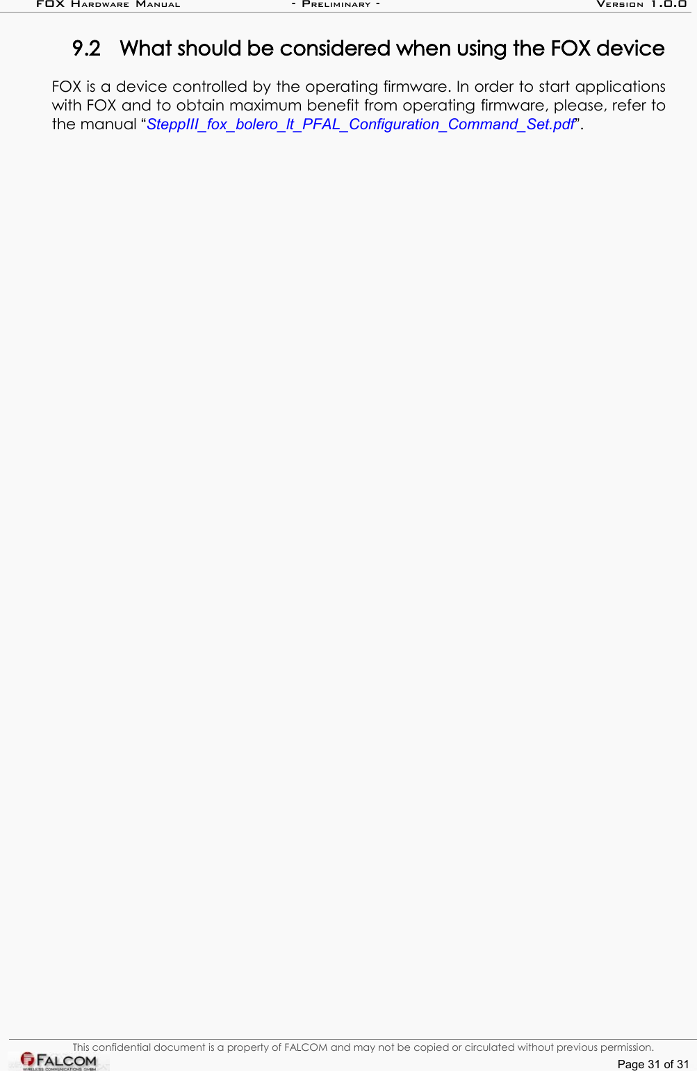 FOX HARDWARE MANUAL                      - PRELIMINARY - VERSION 1.0.09.2 What should be considered when using the FOX deviceFOX is a device controlled by the operating firmware. In order to start applications with FOX and to obtain maximum benefit from operating firmware, please, refer to the manual “SteppIII_fox_bolero_lt_PFAL_Configuration_Command_Set.pdf”. This confidential document is a property of FALCOM and may not be copied or circulated without previous permission.Page 31 of 31