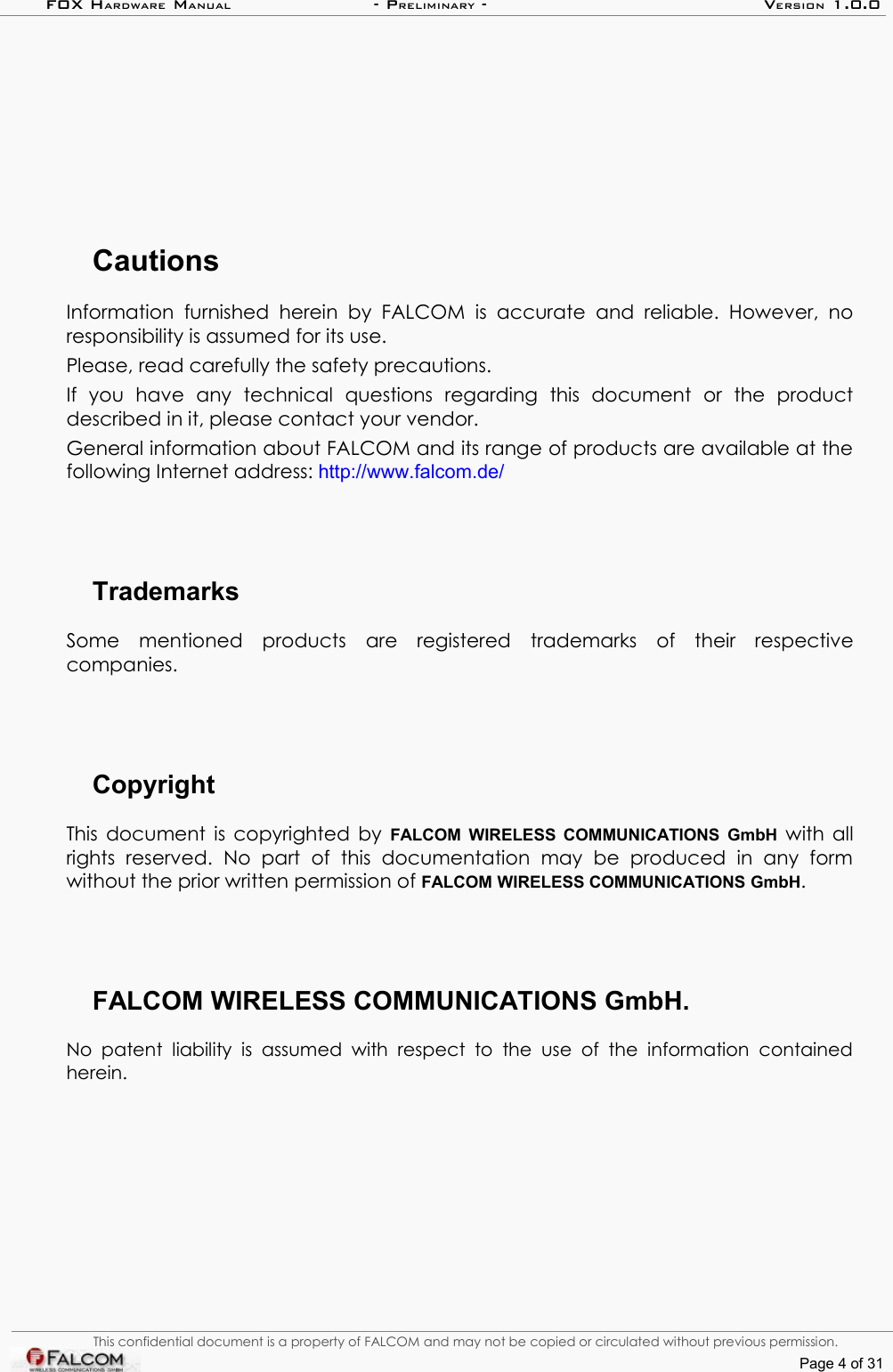 FOX HARDWARE MANUAL                      - PRELIMINARY - VERSION 1.0.0CautionsInformation   furnished herein by FALCOM  is accurate and reliable.  However,  no responsibility is assumed for its use.Please, read carefully the safety precautions.If   you   have   any   technical   questions   regarding   this   document   or   the   product described in it, please contact your vendor.General information about FALCOM and its range of products are available at the following Internet address: http://www.falcom.de/TrademarksSome   mentioned   products   are   registered   trademarks   of   their   respective companies.CopyrightThis document is copyrighted by  FALCOM WIRELESS COMMUNICATIONS GmbH  with all rights   reserved.   No   part   of  this   documentation   may   be   produced   in   any   form without the prior written permission of FALCOM WIRELESS COMMUNICATIONS GmbH.FALCOM WIRELESS COMMUNICATIONS GmbH.No  patent  liability  is  assumed  with  respect  to  the  use  of  the  information  contained herein.This confidential document is a property of FALCOM and may not be copied or circulated without previous permission.Page 4 of 31