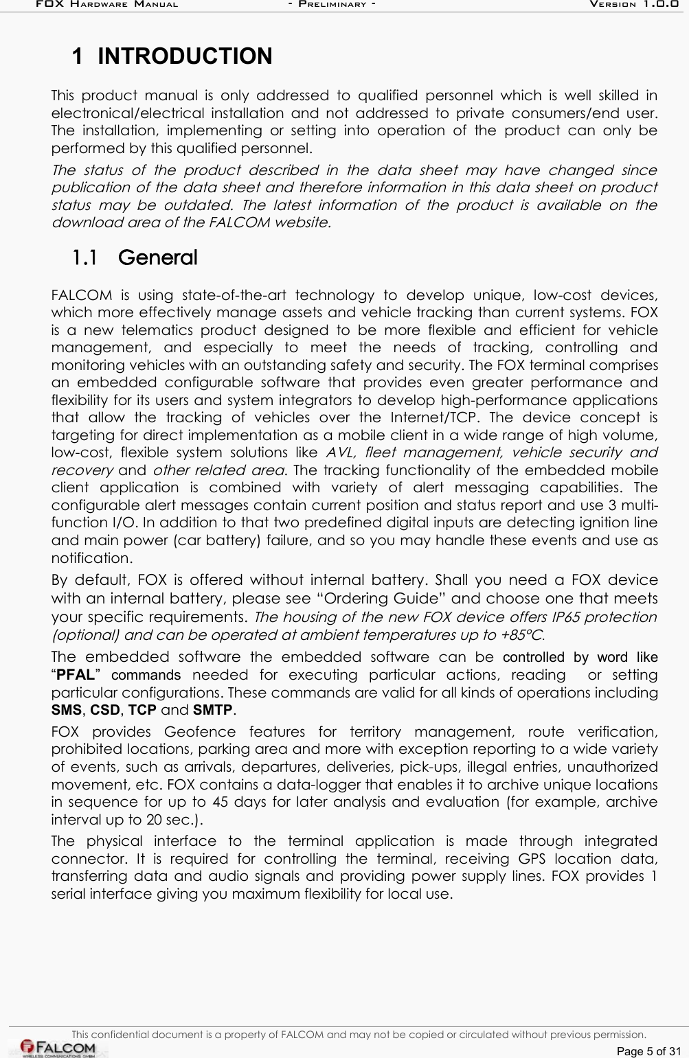 FOX HARDWARE MANUAL                      - PRELIMINARY - VERSION 1.0.01 INTRODUCTIONThis  product  manual is  only addressed  to  qualified  personnel  which is  well  skilled in electronical/electrical installation and not addressed to private  consumers/end user. The  installation,  implementing  or  setting  into   operation   of  the  product   can  only  be performed by this qualified personnel.The   status   of   the   product   described   in   the   data   sheet   may   have   changed   since  publication of the data sheet and therefore information in this data sheet on product  status   may be   outdated.   The   latest   information   of  the   product  is  available   on   the download area of the FALCOM website. 1.1 GeneralFALCOM   is   using   state-of-the-art   technology   to   develop   unique,   low-cost   devices, which more effectively manage assets and vehicle tracking than current systems. FOX is  a  new   telematics  product   designed   to  be  more  flexible  and  efficient   for  vehicle management,   and   especially   to   meet   the   needs   of   tracking,   controlling   and monitoring vehicles with an outstanding safety and security. The FOX terminal comprises an  embedded  configurable  software  that  provides   even  greater  performance  and flexibility for its users and system integrators to develop high-performance applications that   allow   the   tracking   of   vehicles   over   the   Internet/TCP.   The   device   concept   is targeting for direct implementation as a mobile client in a wide range of high volume, low-cost,   flexible  system   solutions   like  AVL,   fleet   management,   vehicle   security   and recovery  and  other related area. The tracking functionality of the embedded mobile client   application   is   combined   with   variety   of   alert   messaging   capabilities.   The configurable alert messages contain current position and status report and use 3 multi-function I/O. In addition to that two predefined digital inputs are detecting ignition line and main power (car battery) failure, and so you may handle these events and use as notification. By default, FOX is offered without internal battery. Shall you need a FOX device with an internal battery, please see “Ordering Guide” and choose one that meets your specific requirements. The housing of the new FOX device offers IP65 protection  (optional) and can be operated at ambient temperatures up to +85°C.The  embedded   software  the   embedded   software   can   be  controlled   by   word   like “PFAL”  commands needed   for   executing   particular   actions,   reading     or   setting particular configurations. These commands are valid for all kinds of operations including SMS, CSD, TCP and SMTP. FOX   provides   Geofence   features   for   territory   management,   route   verification, prohibited locations, parking area and more with exception reporting to a wide variety of events, such as arrivals, departures, deliveries, pick-ups, illegal entries, unauthorized movement, etc. FOX contains a data-logger that enables it to archive unique locations in sequence for up to 45 days for later analysis and evaluation (for example, archive interval up to 20 sec.).The   physical   interface   to   the   terminal   application   is   made   through   integrated connector.   It   is   required   for   controlling   the   terminal,   receiving   GPS   location   data, transferring data and audio signals and providing power supply lines. FOX provides 1 serial interface giving you maximum flexibility for local use. This confidential document is a property of FALCOM and may not be copied or circulated without previous permission.Page 5 of 31