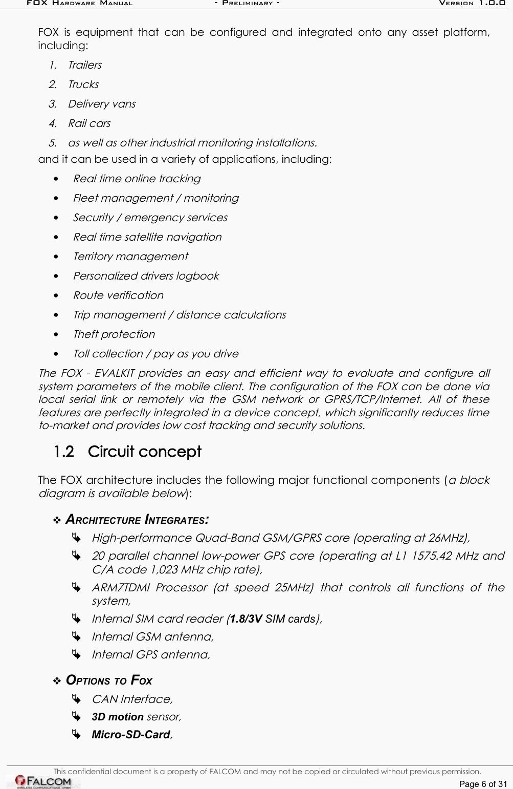 FOX HARDWARE MANUAL                      - PRELIMINARY - VERSION 1.0.0FOX  is  equipment that  can   be  configured  and integrated  onto  any  asset platform, including:1. Trailers2. Trucks3. Delivery vans4. Rail cars5. as well as other industrial monitoring installations.and it can be used in a variety of applications, including:•Real time online tracking•Fleet management / monitoring•Security / emergency services•Real time satellite navigation•Territory management•Personalized drivers logbook•Route verification•Trip management / distance calculations•Theft protection•Toll collection / pay as you driveThe FOX - EVALKIT provides an easy and efficient way to evaluate and configure all system parameters of the mobile client. The configuration of the FOX can be done via local serial  link  or remotely   via  the GSM   network  or  GPRS/TCP/Internet.  All  of   these features are perfectly integrated in a device concept, which significantly reduces time  to-market and provides low cost tracking and security solutions.1.2 Circuit conceptThe FOX architecture includes the following major functional components (a block diagram is available below):ARCHITECTURE INTEGRATES:High-performance Quad-Band GSM/GPRS core (operating at 26MHz),20 parallel channel low-power GPS core (operating at L1 1575.42 MHz and  C/A code 1,023 MHz chip rate),ARM7TDMI   Processor   (at  speed   25MHz)   that   controls   all   functions   of   the  system, Internal SIM card reader (1.8/3V SIM cards),Internal GSM antenna, Internal GPS antenna,OPTIONS TO FOXCAN Interface,3D motion sensor,Micro-SD-Card, This confidential document is a property of FALCOM and may not be copied or circulated without previous permission.Page 6 of 31