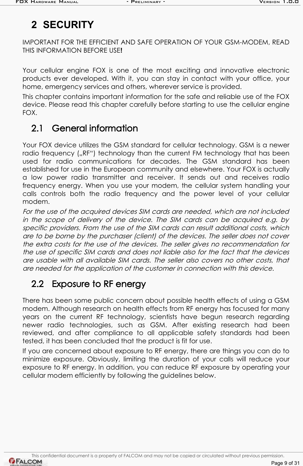 FOX HARDWARE MANUAL                      - PRELIMINARY - VERSION 1.0.02 SECURITYIMPORTANT FOR THE EFFICIENT AND SAFE OPERATION OF YOUR GSM-MODEM, READ THIS INFORMATION BEFORE USE!Your   cellular   engine   FOX   is   one   of   the   most  exciting   and   innovative   electronic products ever developed. With it, you can stay in contact with your office, your home, emergency services and others, wherever service is provided.This chapter contains important information for the safe and reliable use of the FOX device. Please read this chapter carefully before starting to use the cellular engine FOX.2.1 General informationYour FOX device utilizes the GSM standard for cellular technology. GSM is a newer radio frequency („RF“) technology than the current FM technology that has been used   for   radio   communications   for   decades.   The   GSM   standard   has   been established for use in the European community and elsewhere. Your FOX is actually a   low   power   radio   transmitter   and   receiver.   It   sends   out   and   receives   radio frequency energy. When you use your modem, the cellular system handling your calls   controls   both   the   radio   frequency   and   the   power   level   of   your   cellular modem.For the use of the acquired devices SIM cards are needed, which are not included  in the scope of delivery of the device. The SIM cards can be acquired e.g. by  specific providers. From the use of the SIM cards can result additional costs, which are to be borne by the purchaser (client) of the devices. The seller does not cover  the extra costs for the use of the devices. The seller gives no recommendation for  the use of specific SIM cards and does not liable also for the fact that the devices are usable with all available SIM cards. The seller also covers no other costs, that  are needed for the application of the customer in connection with this device.2.2 Exposure to RF energyThere has been some public concern about possible health effects of using a GSM modem. Although research on health effects from RF energy has focused for many years   on   the   current   RF   technology,   scientists   have   begun   research   regarding newer   radio   technologies,   such   as   GSM.   After   existing   research   had   been reviewed,   and   after   compliance   to   all   applicable   safety   standards   had   been tested, it has been concluded that the product is fit for use.If you are concerned about exposure to RF energy, there are things you can do to minimize exposure. Obviously,  limiting the duration of your  calls will  reduce your exposure to RF energy. In addition, you can reduce RF exposure by operating your cellular modem efficiently by following the guidelines below.This confidential document is a property of FALCOM and may not be copied or circulated without previous permission.Page 9 of 31