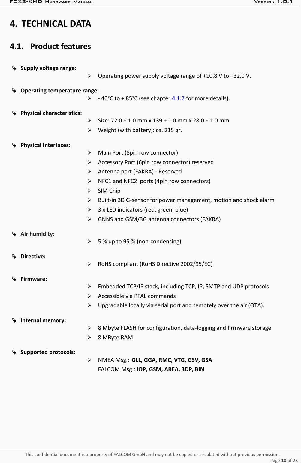 FOX3-KMD HARDWARE MANUAL VERSION 1.0.14. TECHNICAL DATA4.1. Product featuresSupply voltage range: ➢Operating power supply voltage range of +10.8 V to +32.0 V.Operating temperature range: ➢- 40°C to + 85°C (see chapter 4.1.2 for more details).Physical characteristics: ➢Size: 72.0 ± 1.0 mm x 139 ± 1.0 mm x 28.0 ± 1.0 mm➢Weight (with battery): ca. 215 gr.Physical Interfaces: ➢Main Port (8pin row connector)➢Accessory Port (6pin row connector) reserved➢Antenna port (FAKRA) - Reserved➢NFC1 and NFC2  ports (4pin row connectors)➢SIM Chip➢Built-in 3D G-sensor for power management, motion and shock alarm➢3 x LED indicators (red, green, blue)➢GNNS and GSM/3G antenna connectors (FAKRA)Air humidity:➢5 % up to 95 % (non-condensing).Directive:➢RoHS compliant (RoHS Directive 2002/95/EC)Firmware:➢Embedded TCP/IP stack, including TCP, IP, SMTP and UDP protocols➢Accessible via PFAL commands ➢Upgradable locally via serial port and remotely over the air (OTA).Internal memory:➢8 Mbyte FLASH for configuration, data-logging and firmware storage➢8 MByte RAM.Supported protocols:➢NMEA Msg.: GLL, GGA, RMC, VTG, GSV, GSAFALCOM Msg.: IOP, GSM, AREA, 3DP, BINThis confidential document is a property of FALCOM GmbH and may not be copied or circulated without previous permission.Page 10 of 23