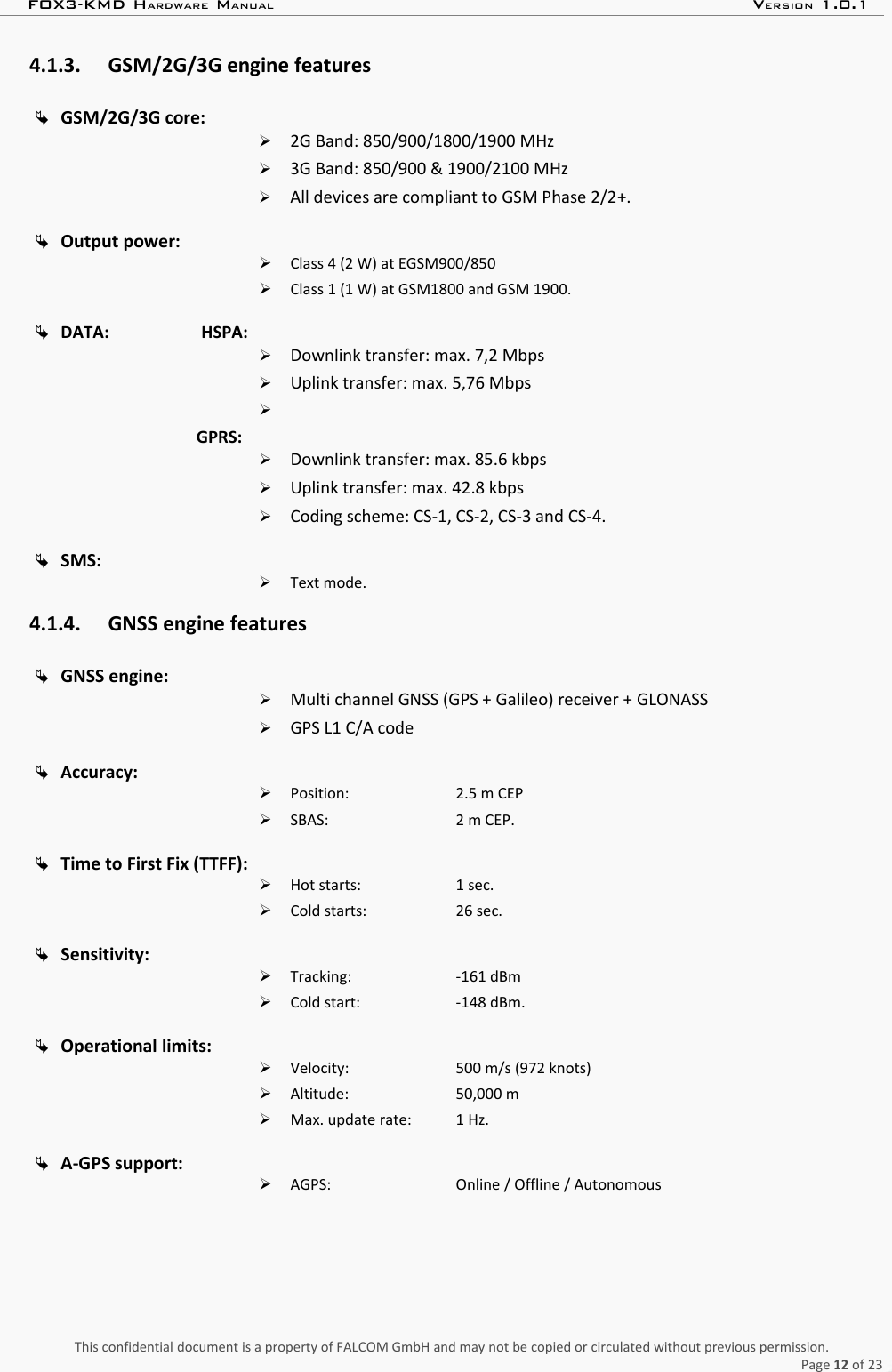 FOX3-KMD HARDWARE MANUAL VERSION 1.0.14.1.3. GSM/2G/3G engine featuresGSM/2G/3G core:➢2G Band: 850/900/1800/1900 MHz➢3G Band: 850/900 &amp; 1900/2100 MHz➢All devices are compliant to GSM Phase 2/2+.Output power:➢Class 4 (2 W) at EGSM900/850➢Class 1 (1 W) at GSM1800 and GSM 1900.DATA:                      HSPA:➢Downlink transfer: max. 7,2 Mbps➢Uplink transfer: max. 5,76 Mbps➢GPRS:➢Downlink transfer: max. 85.6 kbps➢Uplink transfer: max. 42.8 kbps➢Coding scheme: CS-1, CS-2, CS-3 and CS-4.SMS:➢Text mode.4.1.4. GNSS engine featuresGNSS engine:➢Multi channel GNSS (GPS + Galileo) receiver + GLONASS➢GPS L1 C/A codeAccuracy:➢Position:  2.5 m CEP➢SBAS:  2 m CEP.Time to First Fix (TTFF):➢Hot starts: 1 sec.➢Cold starts:  26 sec.Sensitivity:➢Tracking: -161 dBm➢Cold start: -148 dBm.Operational limits:➢Velocity: 500 m/s (972 knots)➢Altitude:  50,000 m➢Max. update rate:  1 Hz.A-GPS support:➢AGPS: Online / Offline / AutonomousThis confidential document is a property of FALCOM GmbH and may not be copied or circulated without previous permission.Page 12 of 23