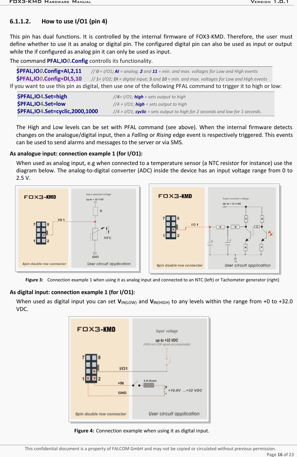 FOX3-KMD HARDWARE MANUAL VERSION 1.0.16.1.1.2. How to use I/O1 (pin 4) This  pin has dual functions. It is  controlled by the internal firmware of FOX3-KMD. Therefore, the user  mustdefine whether to use it as analog or digital pin. The configured digital pin can also be used as input or outputwhile the if configured as analog pin it can only be used as input.The command PFAL,IO0.Config controlls its functionality.$PFAL,IO0.Config=AI,2,11 // 0 = I/O1; AI = analog; 2 and 11 = min. and max. voltages for Low and High events$PFAL,IO0.Config=DI,5,10 // 1= I/O2; DI = digital input; 5 and 10 = min. and max. voltages for Low and High eventsIf you want to use this pin as digital, then use one of the following PFAL command to trigger it to high or low:$PFAL,IO4.Set=high    //4= I/O1; high = sets output to high$PFAL,IO4.Set=low    //4 = I/O1; high = sets output to high$PFAL,IO4.Set=cyclic,2000,1000     //4 = I/O1; cyclic = sets output to high for 2 seconds and low for 1 seconds.The High and Low levels can be set with PFAL command (see above). When the internal firmware detectschanges on the analogue/digital input, then a Falling or Rising edge event is respectively triggered. This eventscan be used to send alarms and messages to the server or via SMS.As analogue input: connection example 1 (for I/O1):When used as analog input, e.g when connected to a temperature sensor (a NTC resistor for instance) use thediagram below. The analog-to-digital converter (ADC) inside the device has an input voltage range from 0 to2.5 V.        Figure 3: Connection example 1 when using it as analog input and connected to an NTC (left) or Tachometer generator (right)As digital input: connection example 1 (for I/O1):When used as digital input you can set VIN(LOW) and VIN(HIGH) to any levels within the range from +0 to +32.0VDC.Figure 4: Connection example when using it as digital input.This confidential document is a property of FALCOM GmbH and may not be copied or circulated without previous permission.Page 16 of 23