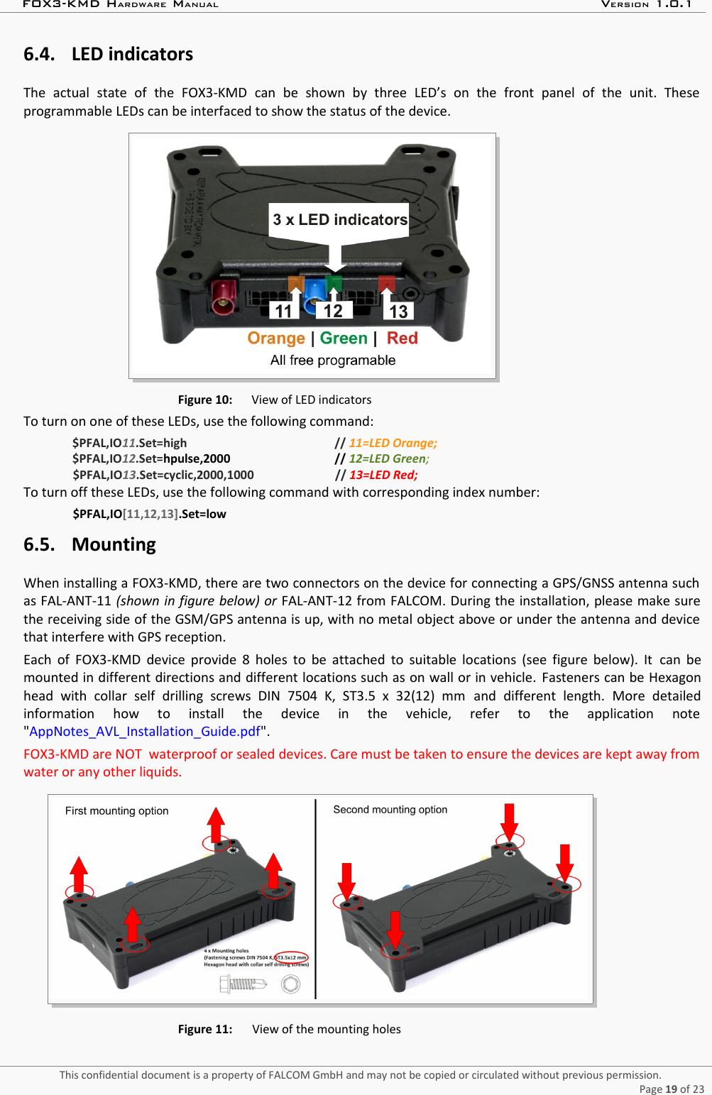 FOX3-KMD HARDWARE MANUAL VERSION 1.0.16.4. LED indicatorsThe   actual   state   of   the   FOX3-KMD   can   be   shown   by   three   LED’s   on   the   front   panel   of   the   unit.   Theseprogrammable LEDs can be interfaced to show the status of the device. Figure 10: View of LED indicatorsTo turn on one of these LEDs, use the following command:$PFAL,IO11.Set=high // 11=LED Orange;$PFAL,IO12.Set=hpulse,2000 // 12=LED Green;$PFAL,IO13.Set=cyclic,2000,1000 // 13=LED Red;To turn off these LEDs, use the following command with corresponding index number:$PFAL,IO[11,12,13].Set=low6.5. MountingWhen installing a FOX3-KMD, there are two connectors on the device for connecting a GPS/GNSS antenna suchas FAL-ANT-11 (shown in figure below) or FAL-ANT-12 from FALCOM. During the installation, please make surethe receiving side of the GSM/GPS antenna is up, with no metal object above or under the antenna and devicethat interfere with GPS reception.Each of FOX3-KMD device provide 8 holes to be attached to suitable locations (see figure below). It   can bemounted in different directions and different locations such as on wall or in vehicle.  Fasteners can be Hexagonhead   with   collar   self   drilling   screws   DIN   7504   K,   ST3.5   x   32(12)   mm  and  different   length.  More   detailedinformation   how   to   install   the   device   in   the   vehicle,   refer   to   the   application   note&quot;AppNotes_AVL_Installation_Guide.pdf&quot;.FOX3-KMD are NOT  waterproof or sealed devices. Care must be taken to ensure the devices are kept away fromwater or any other liquids.Figure 11: View of the mounting holesThis confidential document is a property of FALCOM GmbH and may not be copied or circulated without previous permission.Page 19 of 23