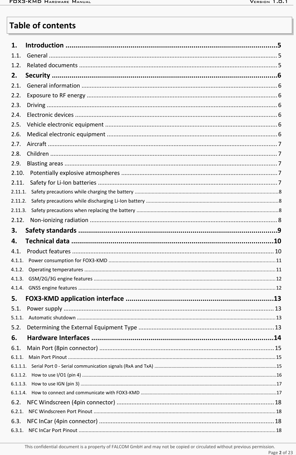 FOX3-KMD HARDWARE MANUAL VERSION 1.0.1Table of contents 1.     Introduction ...........................................................................................................5  1.1.    General .......................................................................................................................................... 5  1.2.    Related documents ....................................................................................................................... 5  2.     Security ..................................................................................................................6  2.1.    General information ...................................................................................................................... 6  2.2.    Exposure to RF energy ................................................................................................................... 6  2.3.    Driving ........................................................................................................................................... 6  2.4.    Electronic devices .......................................................................................................................... 6  2.5.    Vehicle electronic equipment ........................................................................................................ 6  2.6.    Medical electronic equipment ....................................................................................................... 6  2.7.    Aircraft .......................................................................................................................................... 7  2.8.    Children ......................................................................................................................................... 7  2.9.    Blasting areas ................................................................................................................................ 7  2.10.    Potentially explosive atmospheres .............................................................................................. 7  2.11.    Safety for Li-Ion batteries ............................................................................................................ 7  2.11.1.    Safety precautions while charging the battery .....................................................................................................8  2.11.2.    Safety precautions while discharging Li-Ion battery .............................................................................................8  2.11.3.    Safety precautions when replacing the battery ....................................................................................................8  2.12.    Non-ionizing radiation ................................................................................................................. 8  3.     Safety standards .....................................................................................................9  4.     Technical data ......................................................................................................10  4.1.    Product features .......................................................................................................................... 10  4.1.1.    Power consumption for FOX3-KMD ......................................................................................................................11  4.1.2.    Operating temperatures .......................................................................................................................................11  4.1.3.    GSM/2G/3G engine features ................................................................................................................................12  4.1.4.    GNSS engine features ...........................................................................................................................................12  5.     FOX3-KMD application interface ...........................................................................13  5.1.    Power supply ............................................................................................................................... 13  5.1.1.    Automatic shutdown ............................................................................................................................................13  5.2.    Determining the External Equipment Type ..................................................................................13  6.      Hardware Interfaces ............................................................................................14  6.1.    Main Port (8pin connector) ......................................................................................................... 15  6.1.1.    Main Port Pinout ...................................................................................................................................................15  6.1.1.1.    Serial Port 0 - Serial communication signals (RxA and TxA) ..............................................................................................15  6.1.1.2.    How to use I/O1 (pin 4) ......................................................................................................................................................16  6.1.1.3.    How to use IGN (pin 3) .......................................................................................................................................................17  6.1.1.4.    How to connect and communicate with FOX3-KMD .........................................................................................................17  6.2.    NFC Windscreen (4pin connector) ............................................................................................... 18  6.2.1.    NFC Windscreen Port Pinout ................................................................................................................................18  6.3.    NFC InCar (4pin connector) ......................................................................................................... 18  6.3.1.    NFC InCar Port Pinout ...........................................................................................................................................18 This confidential document is a property of FALCOM GmbH and may not be copied or circulated without previous permission.Page 2 of 23