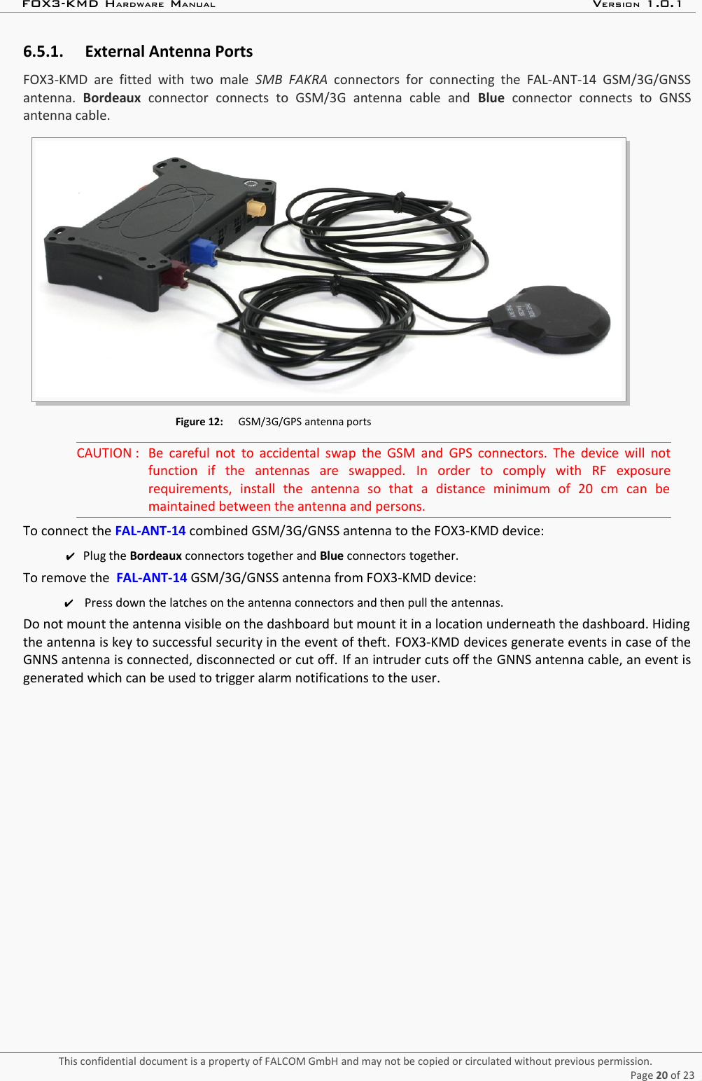 FOX3-KMD HARDWARE MANUAL VERSION 1.0.16.5.1. External Antenna PortsFOX3-KMD  are fitted with two  male  SMB  FAKRA  connectors  for  connecting  the  FAL-ANT-14 GSM/3G/GNSSantenna.  Bordeaux  connector  connects   to   GSM/3G   antenna   cable   and  Blue  connector   connects   to   GNSSantenna cable.Figure 12: GSM/3G/GPS antenna portsCAUTION : Be careful not to accidental swap the GSM and GPS connectors. The device will notfunction   if   the   antennas   are   swapped.  In   order   to   comply   with   RF   exposurerequirements,   install   the   antenna   so   that   a   distance   minimum   of   20   cm   can   bemaintained between the antenna and persons.To connect the FAL-ANT-14 combined GSM/3G/GNSS antenna to the FOX3-KMD device:✔Plug the Bordeaux connectors together and Blue connectors together.To remove the  FAL-ANT-14 GSM/3G/GNSS antenna from FOX3-KMD device:✔Press down the latches on the antenna connectors and then pull the antennas.Do not mount the antenna visible on the dashboard but mount it in a location underneath the dashboard. Hidingthe antenna is key to successful security in the event of theft. FOX3-KMD devices generate events in case of theGNNS antenna is connected, disconnected or cut off. If an intruder cuts off the GNNS antenna cable, an event isgenerated which can be used to trigger alarm notifications to the user.This confidential document is a property of FALCOM GmbH and may not be copied or circulated without previous permission.Page 20 of 23