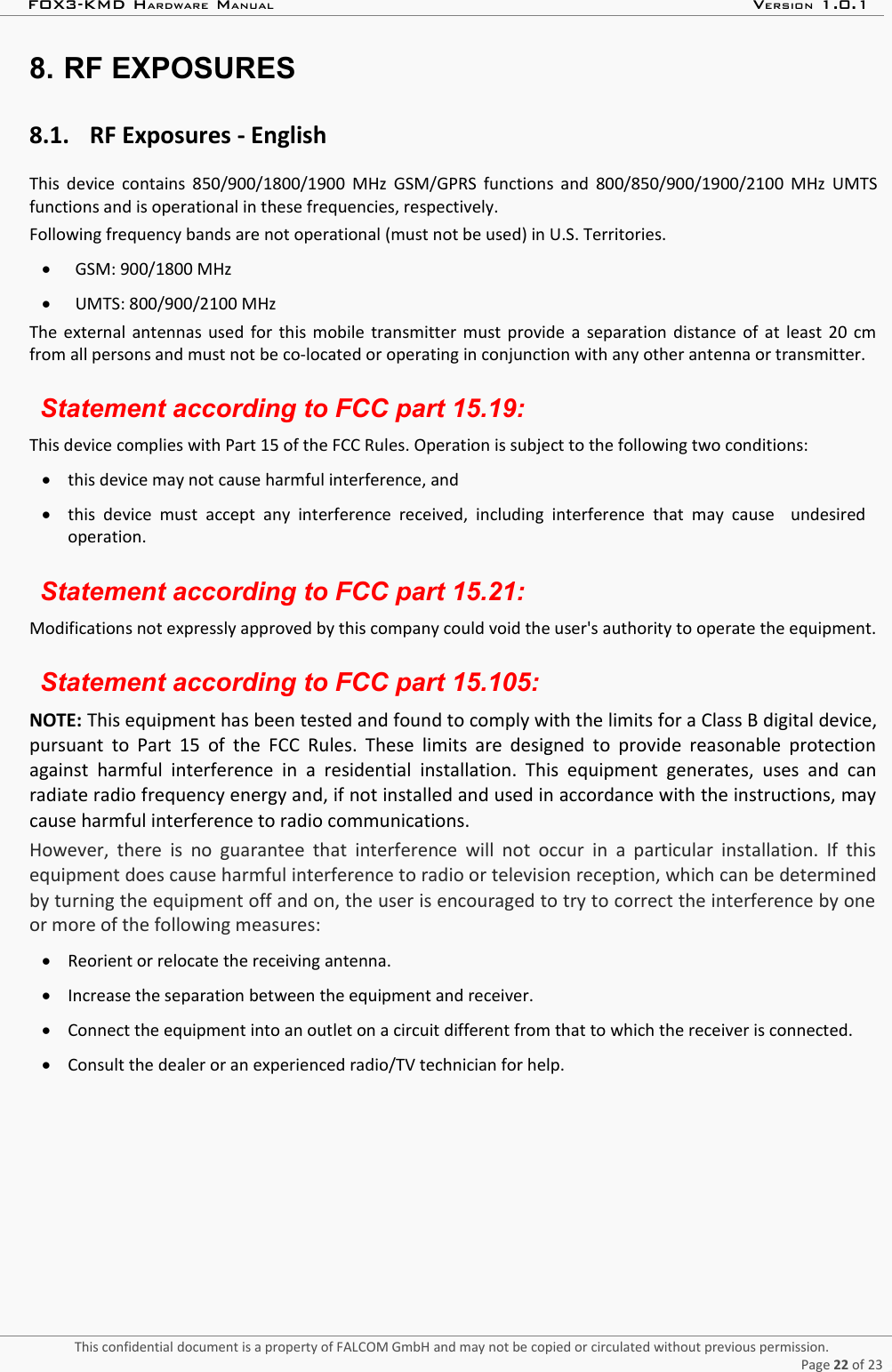 FOX3-KMD HARDWARE MANUAL VERSION 1.0.18. RF EXPOSURES8.1. RF Exposures - EnglishThis device contains 850/900/1800/1900 MHz GSM/GPRS functions and 800/850/900/1900/2100 MHz UMTSfunctions and is operational in these frequencies, respectively.Following frequency bands are not operational (must not be used) in U.S. Territories.GSM: 900/1800 MHzUMTS: 800/900/2100 MHzThe external antennas used for this mobile transmitter must provide a separation distance of at least 20 cmfrom all persons and must not be co-located or operating in conjunction with any other antenna or transmitter.Statement according to FCC part 15.19:This device complies with Part 15 of the FCC Rules. Operation is subject to the following two conditions: this device may not cause harmful interference, andthis  device must  accept  any  interference received,  including  interference  that  may cause    undesiredoperation.Statement according to FCC part 15.21:Modifications not expressly approved by this company could void the user&apos;s authority to operate the equipment.Statement according to FCC part 15.105:NOTE: This equipment has been tested and found to comply with the limits for a Class B digital device,pursuant to Part 15 of the FCC Rules. These limits are designed to provide reasonable protectionagainst harmful interference  in   a residential  installation. This  equipment generates,  uses and canradiate radio frequency energy and, if not installed and used in accordance with the instructions, maycause harmful interference to radio communications. However, there is no guarantee that interference will not occur  in a particular installation. If thisequipment does cause harmful interference to radio or television reception, which can be determinedby turning the equipment off and on, the user is encouraged to try to correct the interference by oneor more of the following measures:Reorient or relocate the receiving antenna.Increase the separation between the equipment and receiver.Connect the equipment into an outlet on a circuit different from that to which the receiver is connected.Consult the dealer or an experienced radio/TV technician for help.This confidential document is a property of FALCOM GmbH and may not be copied or circulated without previous permission.Page 22 of 23