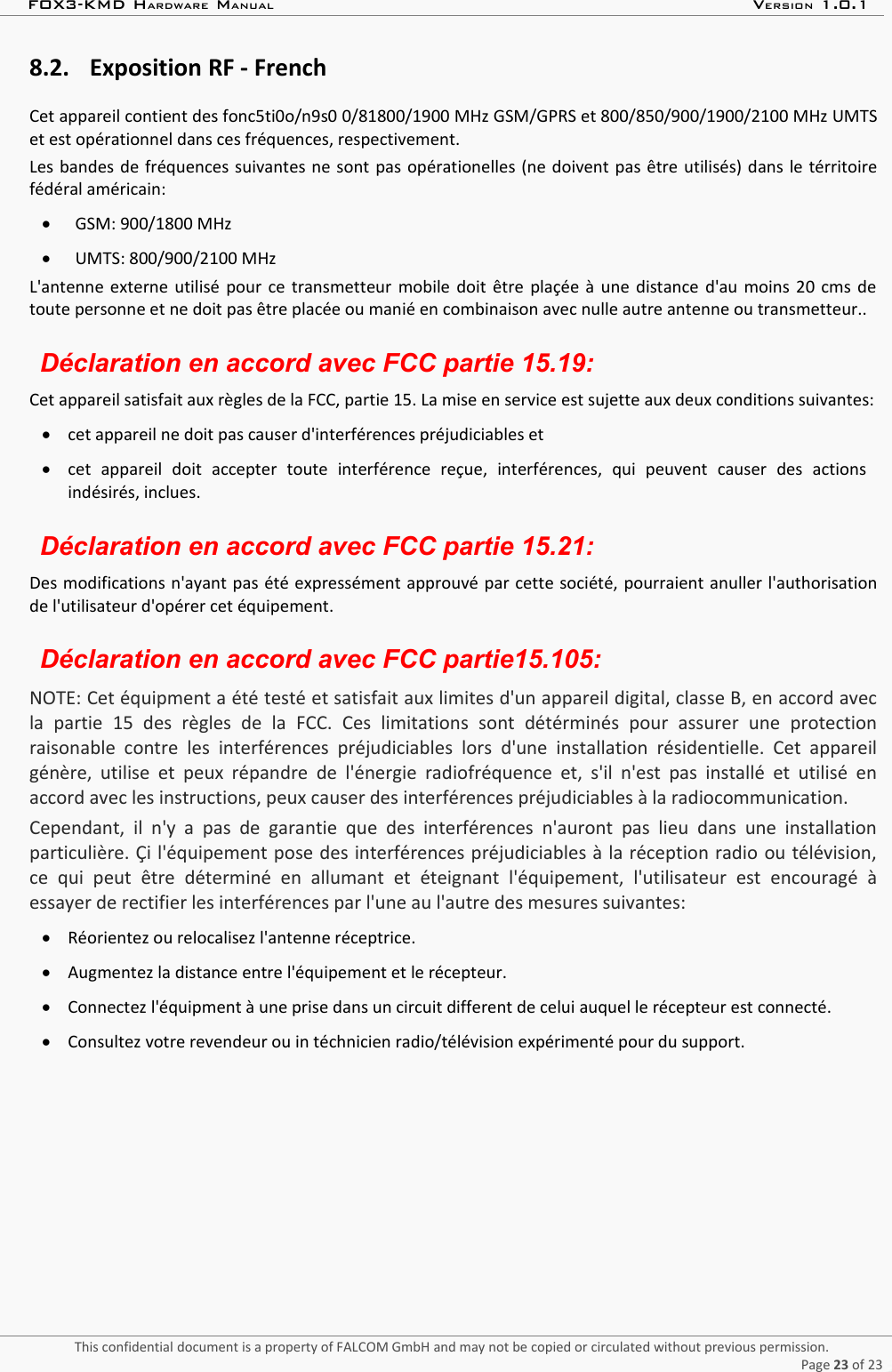 FOX3-KMD HARDWARE MANUAL VERSION 1.0.18.2. Exposition RF - FrenchCet appareil contient des fonc5ti0o/n9s0 0/81800/1900 MHz GSM/GPRS et 800/850/900/1900/2100 MHz UMTSet est opérationnel dans ces fréquences, respectivement.Les bandes de fréquences suivantes ne sont pas opérationelles (ne doivent pas être utilisés) dans le térritoirefédéral américain:GSM: 900/1800 MHzUMTS: 800/900/2100 MHzL&apos;antenne externe utilisé pour ce transmetteur mobile doit être plaçée à une distance d&apos;au moins 20 cms detoute personne et ne doit pas être placée ou manié en combinaison avec nulle autre antenne ou transmetteur..Déclaration en accord avec FCC partie 15.19:Cet appareil satisfait aux règles de la FCC, partie 15. La mise en service est sujette aux deux conditions suivantes:cet appareil ne doit pas causer d&apos;interférences préjudiciables etcet   appareil   doit   accepter   toute   interférence   reçue,   interférences,   qui   peuvent   causer   des   actionsindésirés, inclues.Déclaration en accord avec FCC partie 15.21:Des modifications n&apos;ayant pas été expressément approuvé par cette société, pourraient anuller l&apos;authorisationde l&apos;utilisateur d&apos;opérer cet équipement.Déclaration en accord avec FCC partie15.105:NOTE: Cet équipment a été testé et satisfait aux limites d&apos;un appareil digital, classe B, en accord avecla   partie   15   des   règles   de   la   FCC.   Ces   limitations   sont   détérminés   pour   assurer   une   protectionraisonable contre  les interférences   préjudiciables  lors d&apos;une installation résidentielle.   Cet   appareilgénère, utilise et peux répandre de l&apos;énergie radiofréquence et, s&apos;il n&apos;est pas installé et utilisé enaccord avec les instructions, peux causer des interférences préjudiciables à la radiocommunication.Cependant,  il n&apos;y  a pas de   garantie que  des interférences  n&apos;auront pas lieu dans une installationparticulière. Çi l&apos;équipement pose des interférences préjudiciables à la réception radio ou télévision,ce   qui   peut   être  déterminé   en   allumant   et   éteignant   l&apos;équipement,   l&apos;utilisateur   est   encouragé   àessayer de rectifier les interférences par l&apos;une au l&apos;autre des mesures suivantes:Réorientez ou relocalisez l&apos;antenne réceptrice.Augmentez la distance entre l&apos;équipement et le récepteur.Connectez l&apos;équipment à une prise dans un circuit different de celui auquel le récepteur est connecté.Consultez votre revendeur ou in téchnicien radio/télévision expérimenté pour du support.This confidential document is a property of FALCOM GmbH and may not be copied or circulated without previous permission.Page 23 of 23