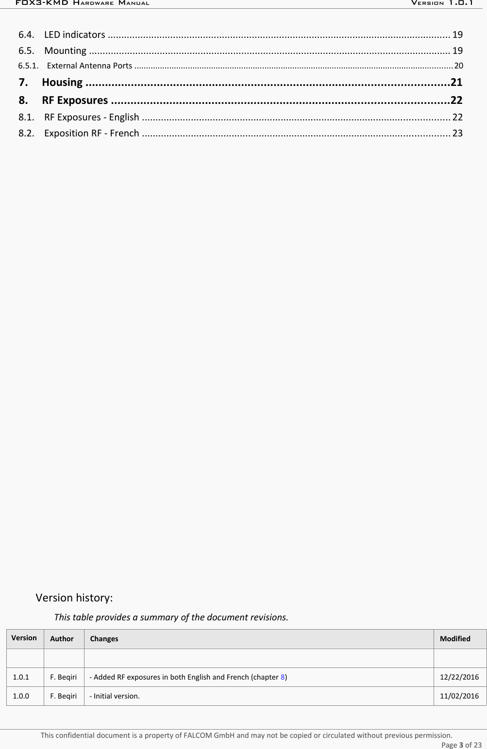 FOX3-KMD HARDWARE MANUAL VERSION 1.0.1 6.4.    LED indicators .............................................................................................................................. 19  6.5.    Mounting ..................................................................................................................................... 19  6.5.1.    External Antenna Ports .........................................................................................................................................20  7.     Housing ................................................................................................................21  8.     RF Exposures ........................................................................................................22  8.1.    RF Exposures - English ................................................................................................................. 22  8.2.    Exposition RF - French ................................................................................................................. 23  Version history:This table provides a summary of the document revisions.Version Author Changes Modified1.0.1 F. Beqiri - Added RF exposures in both English and French (chapter 8) 12/22/20161.0.0 F. Beqiri - Initial version. 11/02/2016This confidential document is a property of FALCOM GmbH and may not be copied or circulated without previous permission.Page 3 of 23