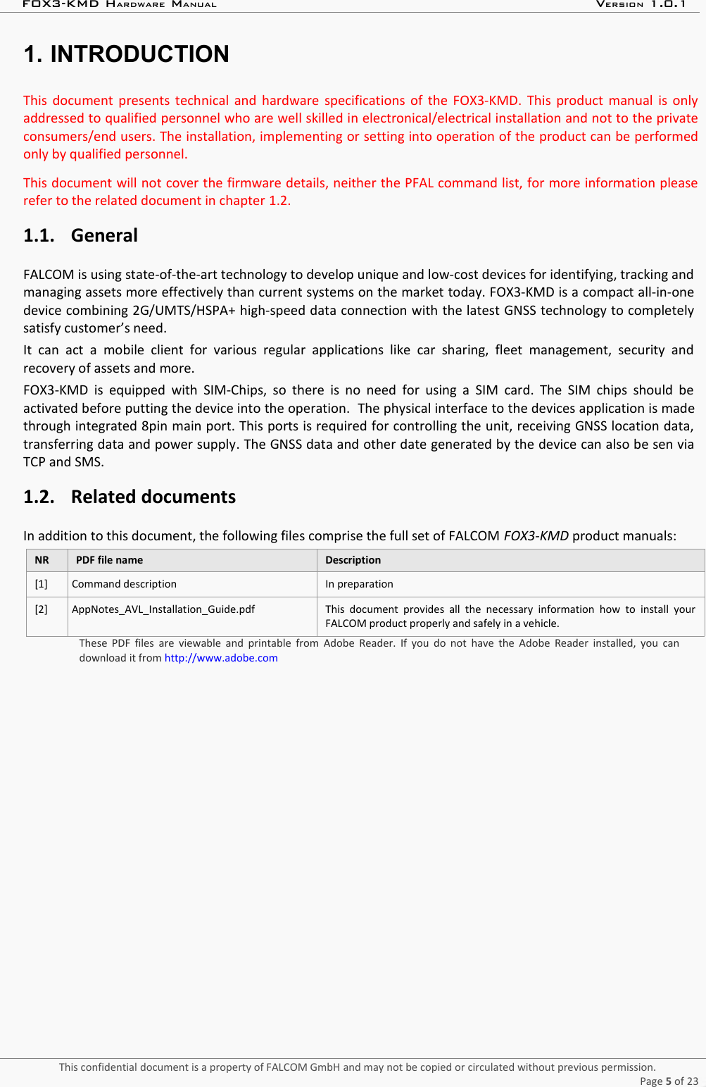 FOX3-KMD HARDWARE MANUAL VERSION 1.0.11. INTRODUCTIONThis document presents technical and hardware specifications of the FOX3-KMD. This product manual is onlyaddressed to qualified personnel who are well skilled in electronical/electrical installation and not to the privateconsumers/end users. The installation, implementing or setting into operation of the product can be performedonly by qualified personnel.This document will not cover the firmware details, neither the PFAL command list, for more information pleaserefer to the related document in chapter 1.2.1.1. GeneralFALCOM is using state-of-the-art technology to develop unique and low-cost devices for identifying, tracking andmanaging assets more effectively than current systems on the market today. FOX3-KMD is a compact all-in-onedevice combining 2G/UMTS/HSPA+ high-speed data connection with the latest GNSS technology to completelysatisfy customer’s need.It  can   act  a   mobile  client for   various regular  applications  like car   sharing,  fleet  management,   security andrecovery of assets and more.FOX3-KMD is equipped with SIM-Chips, so there is no need for using a SIM card. The SIM  chips  should beactivated before putting the device into the operation.  The physical interface to the devices application is madethrough integrated 8pin main port. This ports is required for controlling the unit, receiving GNSS location data,transferring data and power supply. The GNSS data and other date generated by the device can also be sen viaTCP and SMS.1.2. Related documentsIn addition to this document, the following files comprise the full set of FALCOM FOX3-KMD product manuals:NR PDF file name Description[1] Command description In preparation[2] AppNotes_AVL_Installation_Guide.pdf This document provides  all   the   necessary   information   how   to   install  yourFALCOM product properly and safely in a vehicle.These PDF files are  viewable and  printable from Adobe Reader. If you do not have  the Adobe Reader  installed, you candownload it from http://www.adobe.comThis confidential document is a property of FALCOM GmbH and may not be copied or circulated without previous permission.Page 5 of 23