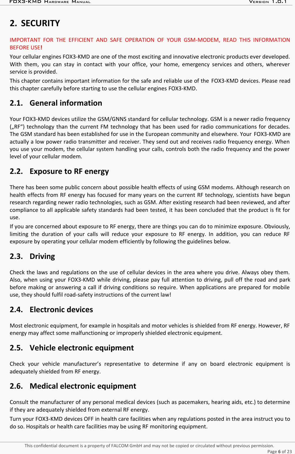 FOX3-KMD HARDWARE MANUAL VERSION 1.0.12. SECURITYIMPORTANT  FOR   THE   EFFICIENT  AND  SAFE  OPERATION   OF YOUR  GSM-MODEM,  READ  THIS   INFORMATIONBEFORE USE!Your cellular engines FOX3-KMD are one of the most exciting and innovative electronic products ever developed.With them, you can stay in contact with your office, your home, emergency services and others, whereverservice is provided.This chapter contains important information for the safe and reliable use of the  FOX3-KMD devices. Please readthis chapter carefully before starting to use the cellular engines FOX3-KMD.2.1. General informationYour FOX3-KMD devices utilize the GSM/GNNS standard for cellular technology. GSM is a newer radio frequency(„RF“) technology than the current FM technology that has been used for radio communications for decades.The GSM standard has been established for use in the European community and elsewhere. Your  FOX3-KMD areactually a low power radio transmitter and receiver. They send out and receives radio frequency energy. Whenyou use your modem, the cellular system handling your calls, controls both the radio frequency and the powerlevel of your cellular modem.2.2. Exposure to RF energyThere has been some public concern about possible health effects of using GSM modems. Although research onhealth effects from RF energy has focused for many years on the current RF technology, scientists have begunresearch regarding newer radio technologies, such as GSM. After existing research had been reviewed, and aftercompliance to all applicable safety standards had been tested, it has been concluded that the product is fit foruse.If you are concerned about exposure to RF energy, there are things you can do to minimize exposure. Obviously,limiting  the  duration of  your calls will  reduce your exposure to  RF energy. In  addition, you can  reduce RFexposure by operating your cellular modem efficiently by following the guidelines below.2.3. DrivingCheck the laws and regulations on the use of cellular devices in the area where you drive. Always obey them.Also, when using your FOX3-KMD while driving, please pay full attention to driving, pull off the road and parkbefore making or answering a call if driving conditions so require. When applications are prepared for mobileuse, they should fulfil road-safety instructions of the current law!2.4. Electronic devicesMost electronic equipment, for example in hospitals and motor vehicles is shielded from RF energy. However, RFenergy may affect some malfunctioning or improperly shielded electronic equipment.2.5. Vehicle electronic equipmentCheck   your   vehicle   manufacturer’s   representative   to   determine   if   any   on   board   electronic   equipment   isadequately shielded from RF energy. 2.6. Medical electronic equipmentConsult the manufacturer of any personal medical devices (such as pacemakers, hearing aids, etc.) to determineif they are adequately shielded from external RF energy.Turn your FOX3-KMD devices OFF in health care facilities when any regulations posted in the area instruct you todo so. Hospitals or health care facilities may be using RF monitoring equipment.This confidential document is a property of FALCOM GmbH and may not be copied or circulated without previous permission.Page 6 of 23