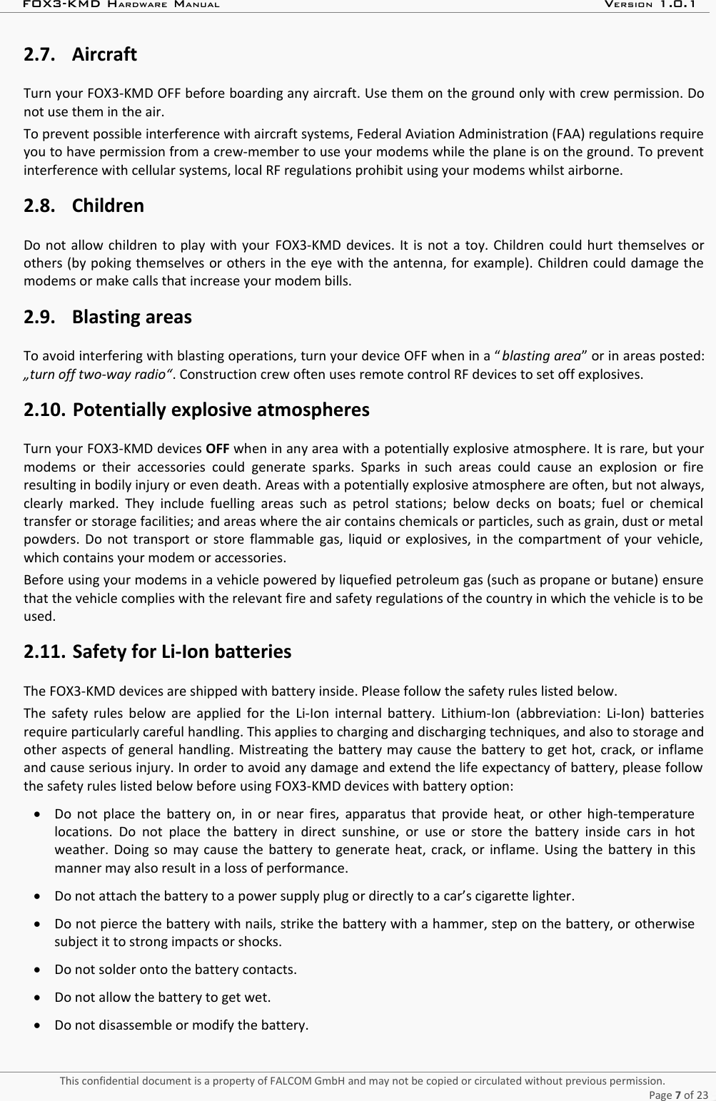 FOX3-KMD HARDWARE MANUAL VERSION 1.0.12.7. AircraftTurn your FOX3-KMD OFF before boarding any aircraft. Use them on the ground only with crew permission. Donot use them in the air.To prevent possible interference with aircraft systems, Federal Aviation Administration (FAA) regulations requireyou to have permission from a crew-member to use your modems while the plane is on the ground. To preventinterference with cellular systems, local RF regulations prohibit using your modems whilst airborne.2.8. ChildrenDo not allow children to play with your  FOX3-KMD  devices. It is not a toy. Children could hurt themselves orothers (by poking themselves or others in the eye with the antenna, for example). Children could damage themodems or make calls that increase your modem bills.2.9. Blasting areasTo avoid interfering with blasting operations, turn your device OFF when in a “ blasting area” or in areas posted:„turn off two-way radio“. Construction crew often uses remote control RF devices to set off explosives.2.10. Potentially explosive atmospheresTurn your FOX3-KMD devices OFF when in any area with a potentially explosive atmosphere. It is rare, but yourmodems or  their  accessories could   generate  sparks.  Sparks  in such areas  could  cause  an explosion  or  fireresulting in bodily injury or even death. Areas with a potentially explosive atmosphere are often, but not always,clearly marked. They include fuelling  areas such  as petrol stations;  below decks on  boats; fuel or  chemicaltransfer or storage facilities; and areas where the air contains chemicals or particles, such as grain, dust or metalpowders. Do not transport or store flammable gas, liquid or explosives, in the compartment of your vehicle,which contains your modem or accessories.Before using your modems in a vehicle powered by liquefied petroleum gas (such as propane or butane) ensurethat the vehicle complies with the relevant fire and safety regulations of the country in which the vehicle is to beused.2.11. Safety for Li-Ion batteries The FOX3-KMD devices are shipped with battery inside. Please follow the safety rules listed below.The safety rules below are applied for the Li-Ion internal battery. Lithium-Ion (abbreviation: Li-Ion) batteriesrequire particularly careful handling. This applies to charging and discharging techniques, and also to storage andother aspects of general handling. Mistreating the battery may cause the battery to get hot, crack, or inflameand cause serious injury. In order to avoid any damage and extend the life expectancy of battery, please followthe safety rules listed below before using FOX3-KMD devices with battery option:Do not place the battery on, in or near fires, apparatus that provide heat, or other high-temperaturelocations. Do not place the  battery in direct  sunshine, or  use or store  the  battery  inside cars in hotweather. Doing so may cause the battery to generate heat, crack, or inflame. Using the battery in thismanner may also result in a loss of performance.Do not attach the battery to a power supply plug or directly to a car’s cigarette lighter.Do not pierce the battery with nails, strike the battery with a hammer, step on the battery, or otherwisesubject it to strong impacts or shocks.Do not solder onto the battery contacts.Do not allow the battery to get wet.Do not disassemble or modify the battery.This confidential document is a property of FALCOM GmbH and may not be copied or circulated without previous permission.Page 7 of 23