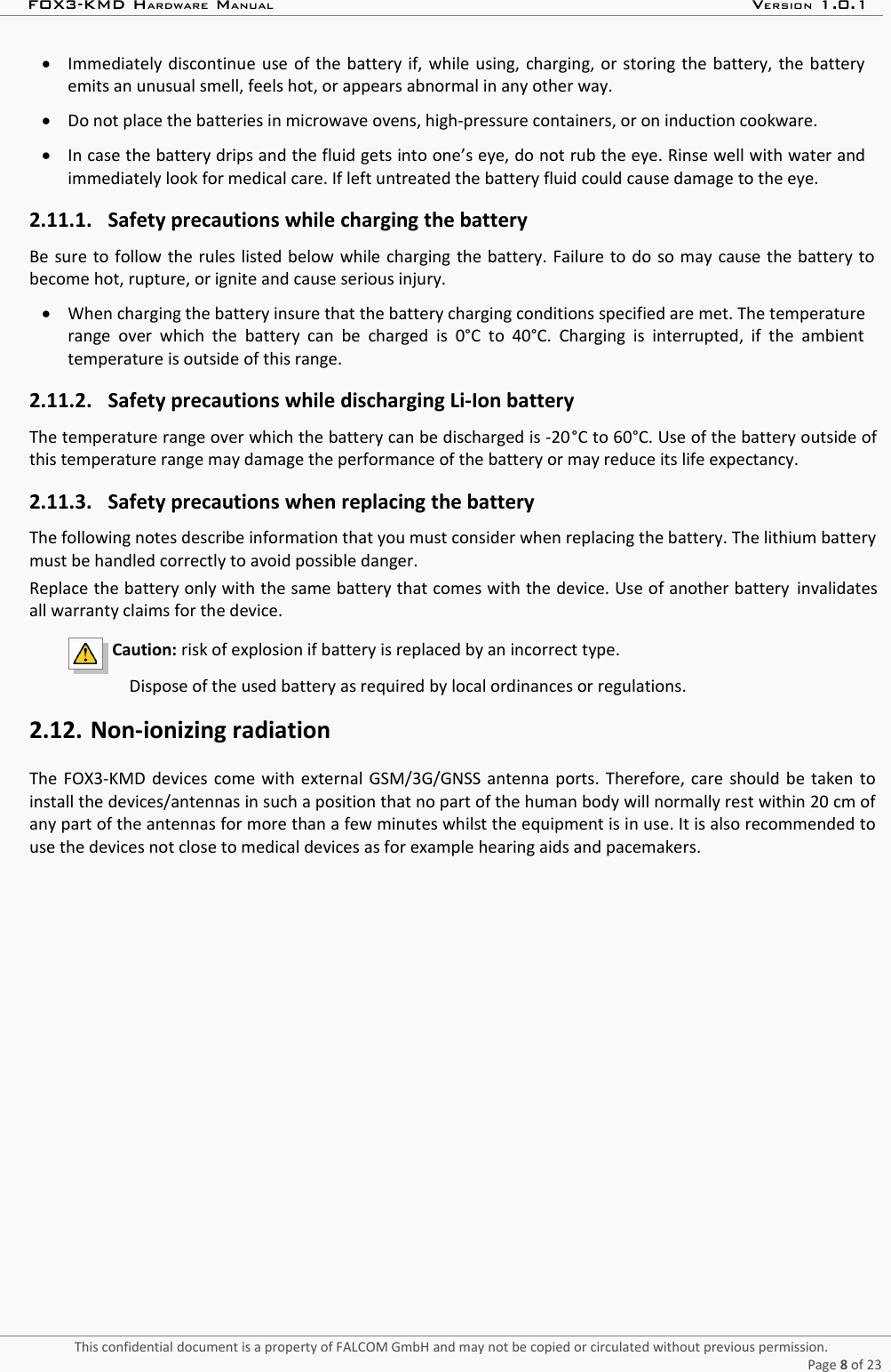 FOX3-KMD HARDWARE MANUAL VERSION 1.0.1Immediately discontinue use of the battery if, while using, charging, or storing the battery, the batteryemits an unusual smell, feels hot, or appears abnormal in any other way.Do not place the batteries in microwave ovens, high-pressure containers, or on induction cookware.In case the battery drips and the fluid gets into one’s eye, do not rub the eye. Rinse well with water andimmediately look for medical care. If left untreated the battery fluid could cause damage to the eye.2.11.1. Safety precautions while charging the batteryBe sure to follow the rules listed below while charging the battery. Failure to do so may cause the battery tobecome hot, rupture, or ignite and cause serious injury.When charging the battery insure that the battery charging conditions specified are met. The temperaturerange over which  the  battery  can  be charged is 0°C to  40°C. Charging is  interrupted, if  the  ambienttemperature is outside of this range.2.11.2. Safety precautions while discharging Li-Ion batteryThe temperature range over which the battery can be discharged is -20°C to 60°C. Use of the battery outside ofthis temperature range may damage the performance of the battery or may reduce its life expectancy.2.11.3. Safety precautions when replacing the batteryThe following notes describe information that you must consider when replacing the battery. The lithium batterymust be handled correctly to avoid possible danger.Replace the battery only with the same battery that comes with the device. Use of another battery  invalidatesall warranty claims for the device. Caution: risk of explosion if battery is replaced by an incorrect type.                         Dispose of the used battery as required by local ordinances or regulations. 2.12. Non-ionizing radiationThe FOX3-KMD  devices come with external GSM/3G/GNSS antenna ports. Therefore, care should be taken toinstall the devices/antennas in such a position that no part of the human body will normally rest within 20 cm ofany part of the antennas for more than a few minutes whilst the equipment is in use. It is also recommended touse the devices not close to medical devices as for example hearing aids and pacemakers. This confidential document is a property of FALCOM GmbH and may not be copied or circulated without previous permission.Page 8 of 23