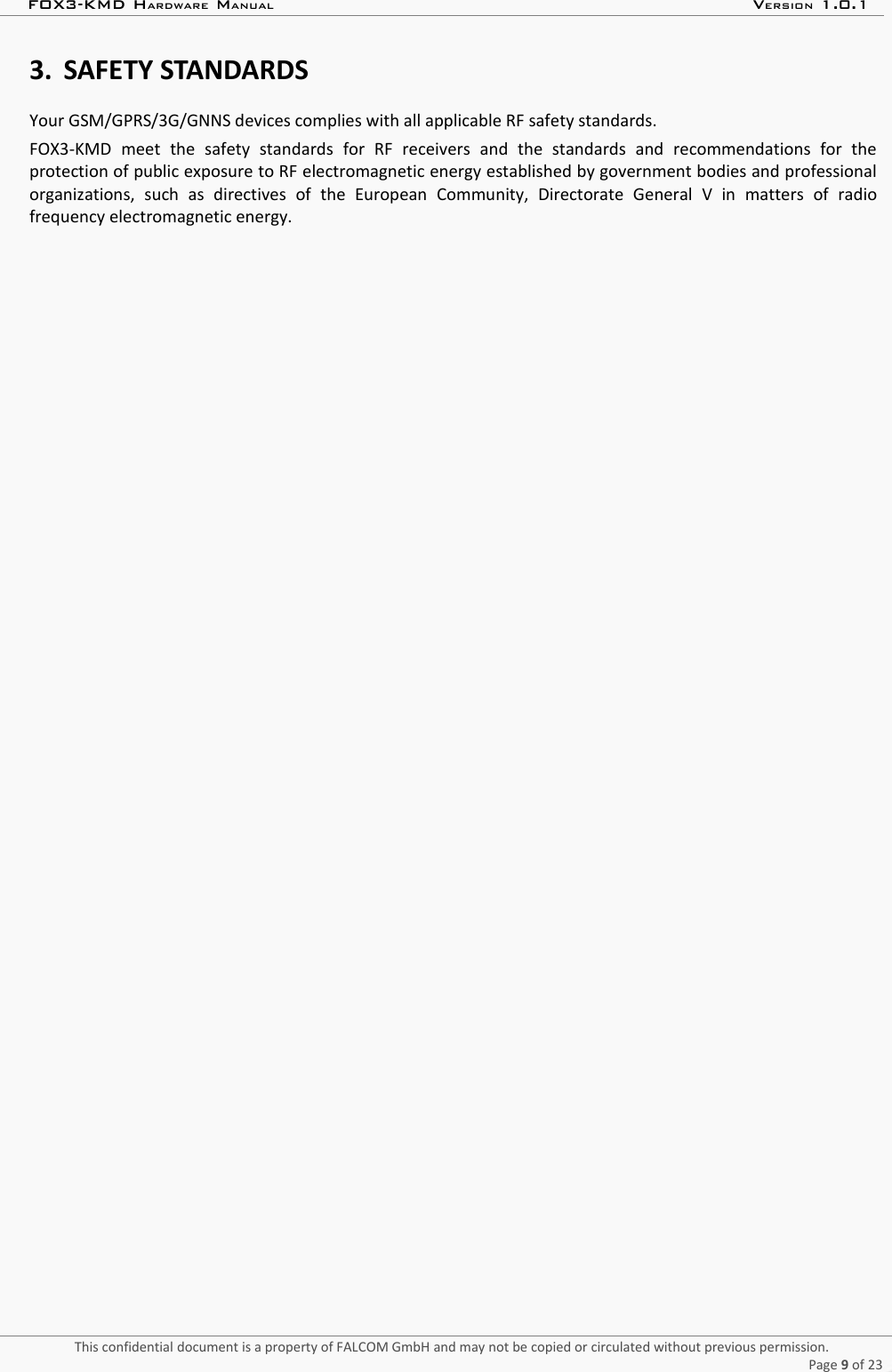 FOX3-KMD HARDWARE MANUAL VERSION 1.0.13. SAFETY STANDARDSYour GSM/GPRS/3G/GNNS devices complies with all applicable RF safety standards.FOX3-KMD  meet   the   safety   standards   for   RF   receivers   and   the   standards   and   recommendations   for   theprotection of public exposure to RF electromagnetic energy established by government bodies and professionalorganizations,   such   as   directives   of   the   European   Community,   Directorate   General   V   in   matters   of   radiofrequency electromagnetic energy.This confidential document is a property of FALCOM GmbH and may not be copied or circulated without previous permission.Page 9 of 23