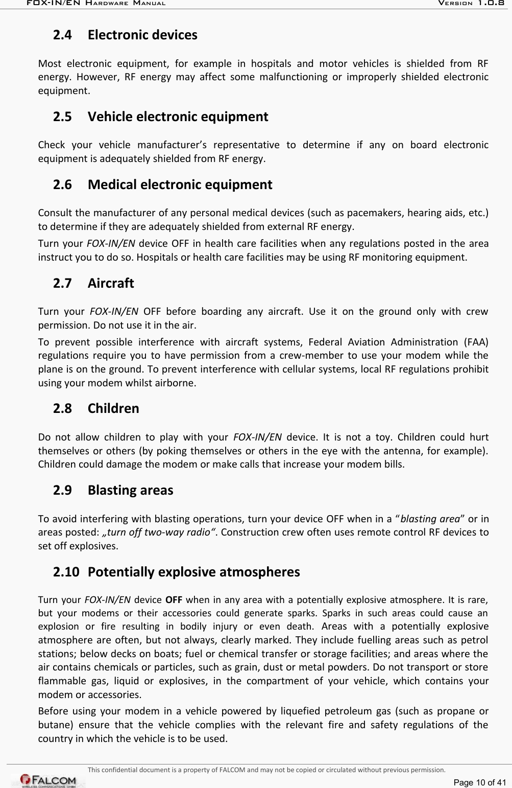 FOX-IN/EN HARDWARE MANUAL   VERSION 1.0.82.4 Electronic devicesMost   electronic   equipment,   for   example   in   hospitals   and   motor   vehicles   is   shielded   from   RF energy. However, RF energy may affect  some malfunctioning  or improperly shielded electronic equipment.2.5 Vehicle electronic equipmentCheck   your   vehicle   manufacturer’s   representative   to   determine   if   any   on   board   electronic equipment is adequately shielded from RF energy.2.6 Medical electronic equipmentConsult the manufacturer of any personal medical devices (such as pacemakers, hearing aids, etc.) to determine if they are adequately shielded from external RF energy.Turn your FOX-IN/EN device OFF in health care facilities when any regulations posted in the area instruct you to do so. Hospitals or health care facilities may be using RF monitoring equipment.2.7 AircraftTurn  your  FOX-IN/EN  OFF   before   boarding   any   aircraft.   Use   it   on   the   ground   only   with   crew permission. Do not use it in the air.To   prevent   possible   interference   with   aircraft   systems,   Federal   Aviation   Administration   (FAA) regulations require you to have permission from a crew-member to use your modem while the plane is on the ground. To prevent interference with cellular systems, local RF regulations prohibit using your modem whilst airborne.2.8 ChildrenDo not allow children to play with your  FOX-IN/EN  device. It is  not a toy. Children could hurt themselves or others (by poking themselves or others in the eye with the antenna, for example). Children could damage the modem or make calls that increase your modem bills.2.9 Blasting areasTo avoid interfering with blasting operations, turn your device OFF when in a “blasting area” or in areas posted: „turn off two-way radio“. Construction crew often uses remote control RF devices to set off explosives.2.10 Potentially explosive atmospheresTurn your FOX-IN/EN device OFF when in any area with a potentially explosive atmosphere. It is rare, but your  modems  or their  accessories  could  generate  sparks.  Sparks  in  such  areas  could  cause  an  explosion   or   fire   resulting   in   bodily   injury   or   even   death.  Areas   with   a   potentially   explosive atmosphere are often, but not always, clearly marked. They include fuelling areas such as petrol stations; below decks on boats; fuel or chemical transfer or storage facilities; and areas where the air contains chemicals or particles, such as grain, dust or metal powders. Do not transport or store flammable gas,   liquid   or  explosives,  in   the   compartment of   your   vehicle,   which contains   your modem or accessories.Before using your modem in a vehicle powered by liquefied petroleum gas (such as propane or butane)  ensure  that  the   vehicle   complies   with   the   relevant   fire  and  safety regulations   of   the country in which the vehicle is to be used.This confidential document is a property of FALCOM and may not be copied or circulated without previous permission.Page 10 of 41