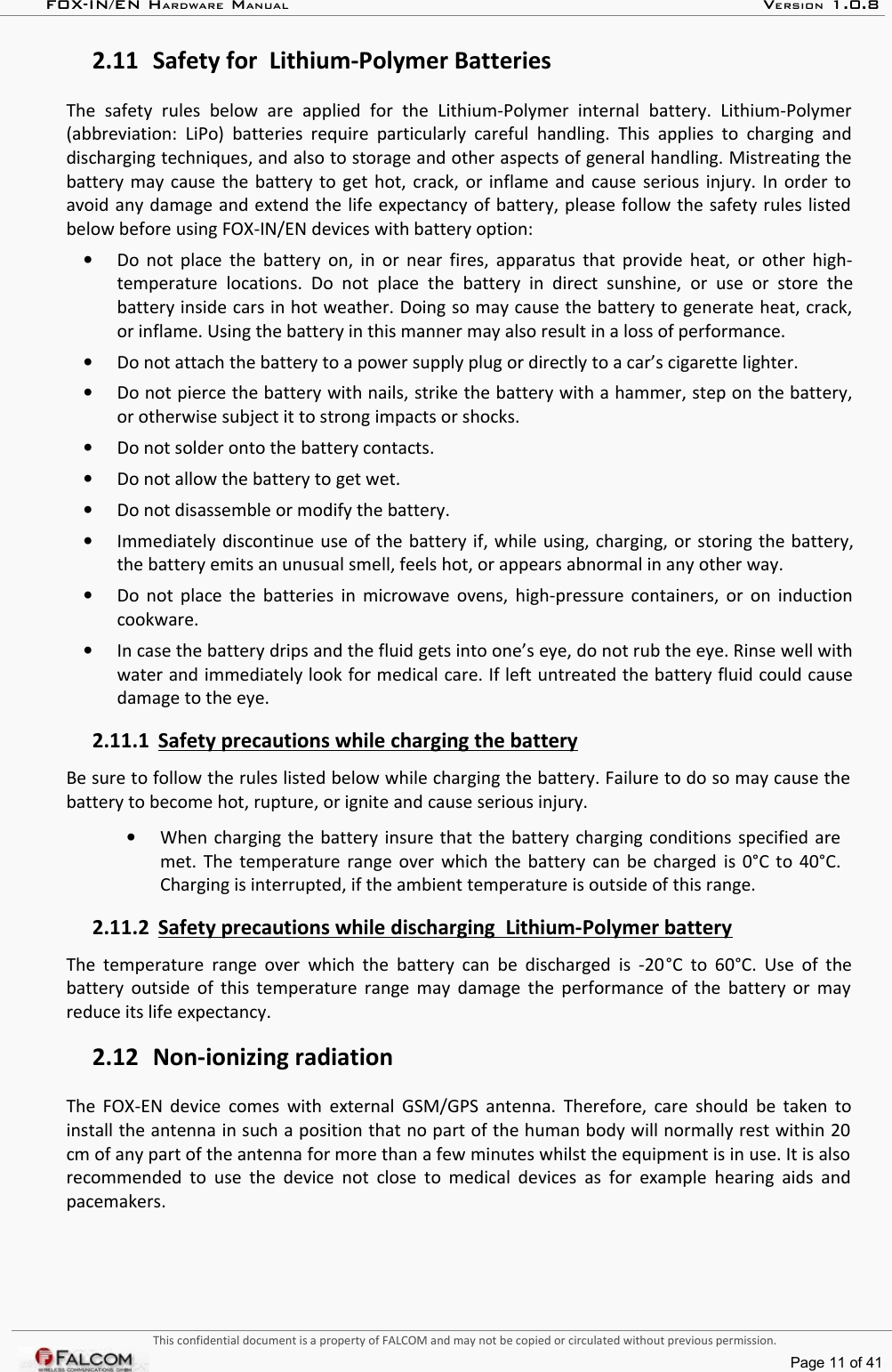 FOX-IN/EN HARDWARE MANUAL   VERSION 1.0.82.11 Safety for  Lithium-Polymer BatteriesThe   safety   rules   below   are   applied   for   the   Lithium-Polymer   internal   battery.   Lithium-Polymer (abbreviation: LiPo) batteries require particularly careful handling.  This  applies to charging  and discharging techniques, and also to storage and other aspects of general handling. Mistreating the battery may cause the battery to get hot, crack, or inflame and cause serious injury. In order to avoid any damage and extend the life expectancy of battery, please follow the safety rules listed below before using FOX-IN/EN devices with battery option:•Do not place the battery on, in or near fires, apparatus that provide heat, or other high-temperature locations.   Do   not place   the   battery   in  direct   sunshine,   or use  or   store  the battery inside cars in hot weather. Doing so may cause the battery to generate heat, crack,  or inflame. Using the battery in this manner may also result in a loss of performance.•Do not attach the battery to a power supply plug or directly to a car’s cigarette lighter. •Do not pierce the battery with nails, strike the battery with a hammer, step on the battery, or otherwise subject it to strong impacts or shocks.•Do not solder onto the battery contacts.•Do not allow the battery to get wet.•Do not disassemble or modify the battery. •Immediately discontinue use of the battery if, while using, charging, or storing the battery, the battery emits an unusual smell, feels hot, or appears abnormal in any other way. •Do not place the batteries in microwave ovens, high-pressure containers, or on induction cookware.•In case the battery drips and the fluid gets into one’s eye, do not rub the eye. Rinse well with water and immediately look for medical care. If left untreated the battery fluid could cause damage to the eye.2.11.1 Safety precautions while charging the battery   Be sure to follow the rules listed below while charging the battery. Failure to do so may cause the  battery to become hot, rupture, or ignite and cause serious injury.•When charging the battery insure that the battery charging conditions specified are met. The temperature range over which the battery can be charged is 0°C to 40°C. Charging is interrupted, if the ambient temperature is outside of this range.2.11.2 Safety precautions while discharging  Lithium-Polymer battery   The temperature range over which the battery can be discharged is -20°C to 60°C. Use of the battery outside of this temperature range may damage the performance of the battery or may reduce its life expectancy.2.12 Non-ionizing radiationThe FOX-EN device comes with external GSM/GPS antenna. Therefore, care should be taken to install the antenna in such a position that no part of the human body will normally rest within 20  cm of any part of the antenna for more than a few minutes whilst the equipment is in use. It is also  recommended to use the device not close to medical devices as for example hearing aids and pacemakers.This confidential document is a property of FALCOM and may not be copied or circulated without previous permission.Page 11 of 41