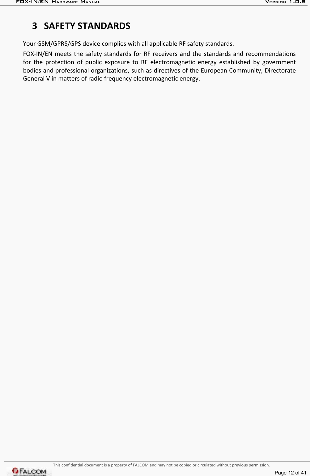 FOX-IN/EN HARDWARE MANUAL   VERSION 1.0.83 SAFETY STANDARDSYour GSM/GPRS/GPS device complies with all applicable RF safety standards.FOX-IN/EN meets the safety standards for RF receivers and the standards and recommendations for the protection of public exposure to RF electromagnetic energy established by government bodies and professional organizations, such as directives of the European Community, Directorate General V in matters of radio frequency electromagnetic energy.This confidential document is a property of FALCOM and may not be copied or circulated without previous permission.Page 12 of 41
