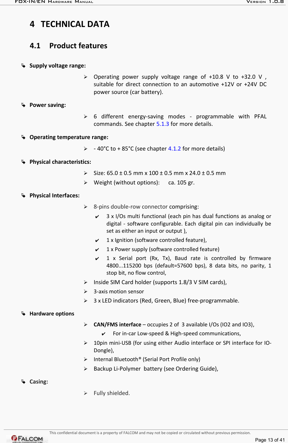 FOX-IN/EN HARDWARE MANUAL   VERSION 1.0.84 TECHNICAL DATA4.1 Product featuresSupply voltage range: ➢Operating   power   supply   voltage   range   of  +10.8   V   to   +32.0   V   , suitable for direct connection to an automotive +12V or +24V DC power source (car battery).Power saving: ➢6   different  energy-saving   modes  -  programmable   with   PFAL commands. See chapter 5.1.3 for more details.Operating temperature range:  ➢- 40°C to + 85°C (see chapter 4.1.2 for more details)Physical characteristics: ➢Size: 65.0 ± 0.5 mm x 100 ± 0.5 mm x 24.0 ± 0.5 mm➢Weight (without options):  ca. 105 gr. Physical Interfaces: ➢8-pins double-row connector comprising: ✔3 x I/Os multi functional (each pin has dual functions as analog or digital - software configurable. Each digital pin can individually be set as either an input or output ),✔1 x Ignition (software controlled feature),✔1 x Power supply (software controlled feature)✔1   x   Serial   port   (Rx,   Tx),   Baud   rate   is   controlled   by   firmware 4800...115200  bps  (default=57600  bps),  8  data  bits,  no  parity,  1 stop bit, no flow control,➢Inside SIM Card holder (supports 1.8/3 V SIM cards),➢3-axis motion sensor➢3 x LED indicators (Red, Green, Blue) free-programmable.Hardware options➢CAN/FMS interface – occupies 2 of  3 available I/Os (IO2 and IO3),✔For in-car Low-speed &amp; High-speed communications,➢10pin mini-USB (for using either Audio interface or SPI interface for IO-Dongle),➢Internal Bluetooth® (Serial Port Profile only)➢Backup Li-Polymer  battery (see Ordering Guide),Casing:➢Fully shielded.This confidential document is a property of FALCOM and may not be copied or circulated without previous permission.Page 13 of 41