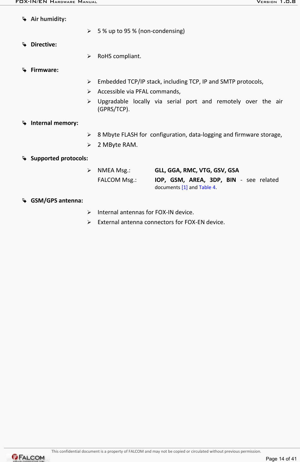 FOX-IN/EN HARDWARE MANUAL   VERSION 1.0.8Air humidity:➢5 % up to 95 % (non-condensing) Directive:➢RoHS compliant.Firmware:➢Embedded TCP/IP stack, including TCP, IP and SMTP protocols,➢Accessible via PFAL commands,➢Upgradable   locally   via   serial   port   and   remotely  over   the   air (GPRS/TCP). Internal memory: ➢8 Mbyte FLASH for  configuration, data-logging and firmware storage,➢2 MByte RAM.Supported protocols: ➢NMEA Msg.:  GLL, GGA, RMC, VTG, GSV, GSAFALCOM Msg.:  IOP,   GSM,   AREA,   3DP,   BIN  -  see   related documents [1] and Table 4.GSM/GPS antenna:➢Internal antennas for FOX-IN device.➢External antenna connectors for FOX-EN device.This confidential document is a property of FALCOM and may not be copied or circulated without previous permission.Page 14 of 41