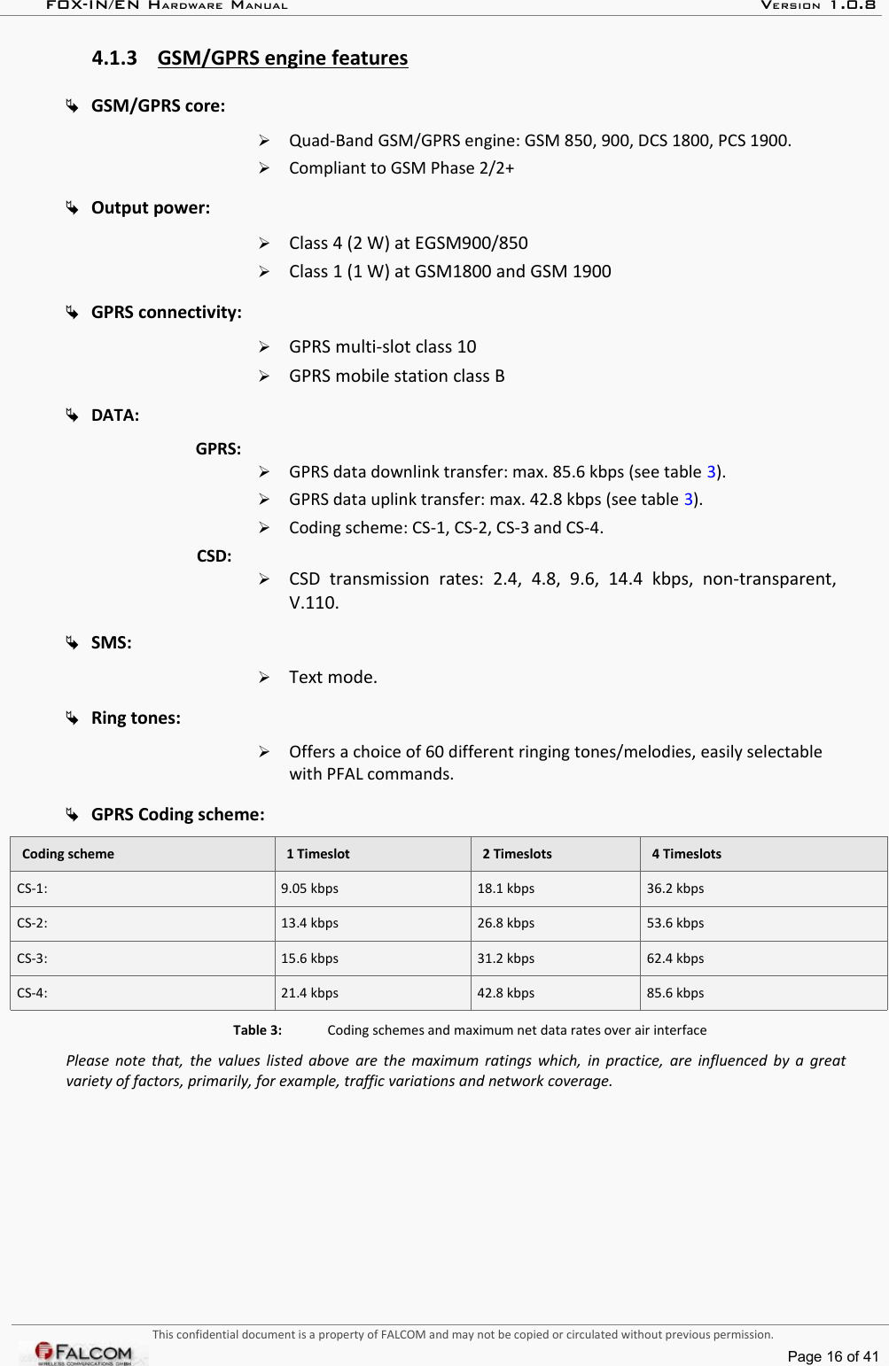 FOX-IN/EN HARDWARE MANUAL   VERSION 1.0.84.1.3 GSM/GPRS engine features   GSM/GPRS core:➢Quad-Band GSM/GPRS engine: GSM 850, 900, DCS 1800, PCS 1900.➢Compliant to GSM Phase 2/2+Output power:➢Class 4 (2 W) at EGSM900/850➢Class 1 (1 W) at GSM1800 and GSM 1900GPRS connectivity:➢GPRS multi-slot class 10➢GPRS mobile station class BDATA:GPRS:➢GPRS data downlink transfer: max. 85.6 kbps (see table 3).➢GPRS data uplink transfer: max. 42.8 kbps (see table 3).➢Coding scheme: CS-1, CS-2, CS-3 and CS-4.CSD:➢CSD   transmission   rates:   2.4,   4.8,   9.6,   14.4   kbps,   non-transparent, V.110.SMS:➢Text mode.Ring tones:➢Offers a choice of 60 different ringing tones/melodies, easily selectable with PFAL commands.GPRS Coding scheme:Coding scheme 1 Timeslot 2 Timeslots 4 TimeslotsCS-1:  9.05 kbps  18.1 kbps  36.2 kbpsCS-2:  13.4 kbps  26.8 kbps 53.6 kbpsCS-3:  15.6 kbps  31.2 kbps  62.4 kbpsCS-4:  21.4 kbps  42.8 kbps  85.6 kbpsTable 3: Coding schemes and maximum net data rates over air interfacePlease note that, the values listed above are the maximum ratings which, in practice, are influenced by a great  variety of factors, primarily, for example, traffic variations and network coverage.This confidential document is a property of FALCOM and may not be copied or circulated without previous permission.Page 16 of 41