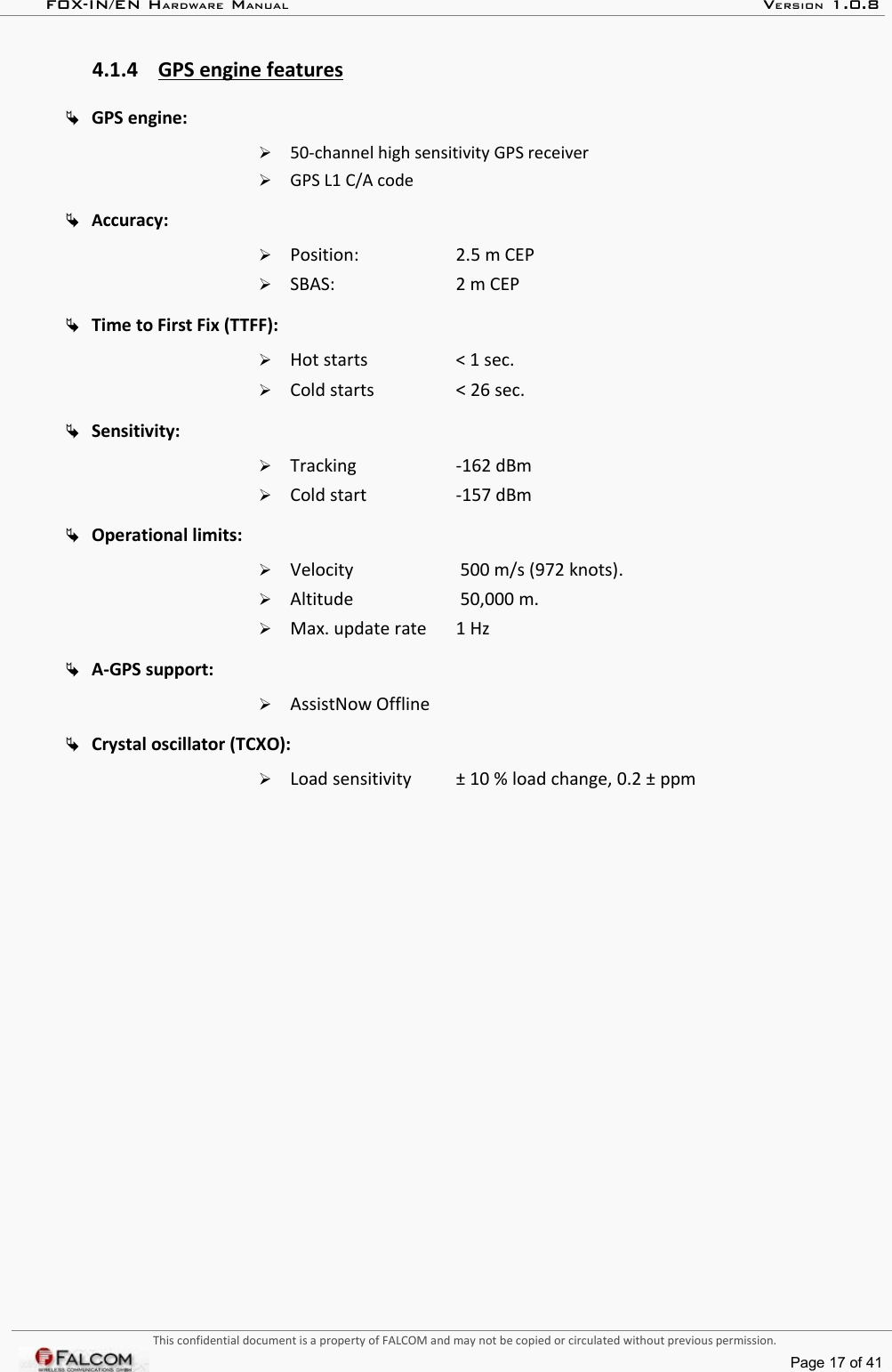 FOX-IN/EN HARDWARE MANUAL   VERSION 1.0.84.1.4 GPS engine features   GPS engine:➢50-channel high sensitivity GPS receiver➢GPS L1 C/A codeAccuracy: ➢Position:  2.5 m CEP➢SBAS:  2 m CEPTime to First Fix (TTFF): ➢Hot starts &lt; 1 sec.➢Cold starts  &lt; 26 sec.Sensitivity:➢Tracking -162 dBm➢Cold start -157 dBmOperational limits:➢Velocity  500 m/s (972 knots).➢Altitude  50,000 m.➢Max. update rate  1 HzA-GPS support:➢AssistNow OfflineCrystal oscillator (TCXO): ➢Load sensitivity  ± 10 % load change, 0.2 ± ppmThis confidential document is a property of FALCOM and may not be copied or circulated without previous permission.Page 17 of 41