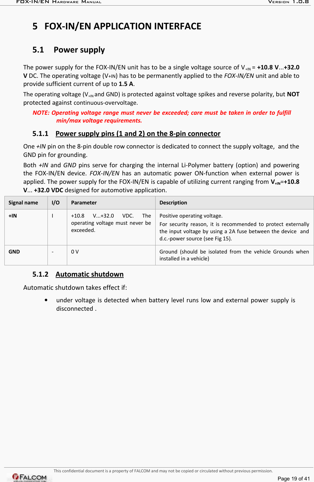 FOX-IN/EN HARDWARE MANUAL   VERSION 1.0.85 FOX-IN/EN APPLICATION INTERFACE5.1 Power supplyThe power supply for the FOX-IN/EN unit has to be a single voltage source of V+IN = +10.8 V...+32.0 V DC. The operating voltage (V+IN) has to be permanently applied to the FOX-IN/EN unit and able to provide sufficient current of up to 1.5 A. The operating voltage (V+IN and GND) is protected against voltage spikes and reverse polarity, but NOT protected against continuous-overvoltage.NOTE: Operating voltage range must never be exceeded; care must be taken in order to fulfill  min/max voltage requirements.5.1.1 Power supply pins (1 and 2) on the 8-pin connector   One +IN pin on the 8-pin double row connector is dedicated to connect the supply voltage,  and the GND pin for grounding.Both +IN  and GND pins serve for charging the internal Li-Polymer battery (option) and powering the FOX-IN/EN device.  FOX-IN/EN  has an  automatic power ON-function when external power is applied. The power supply for the FOX-IN/EN is capable of utilizing current ranging from V+IN=+10.8 V... +32.0 VDC designed for automotive application.Signal name  I/O  Parameter Description+IN I +10.8   V...+32.0   VDC.   The operating voltage must never be exceeded.Positive operating voltage. For security reason,  it is recommended to protect externally the input voltage by using a 2A fuse between the device  and d.c.-power source (see Fig 15).GND - 0 V Ground (should be isolated from the  vehicle  Grounds  when installed in a vehicle)5.1.2 Automatic shutdown   Automatic shutdown takes effect if:•under voltage is detected when battery level runs low and external power supply is disconnected .This confidential document is a property of FALCOM and may not be copied or circulated without previous permission.Page 19 of 41