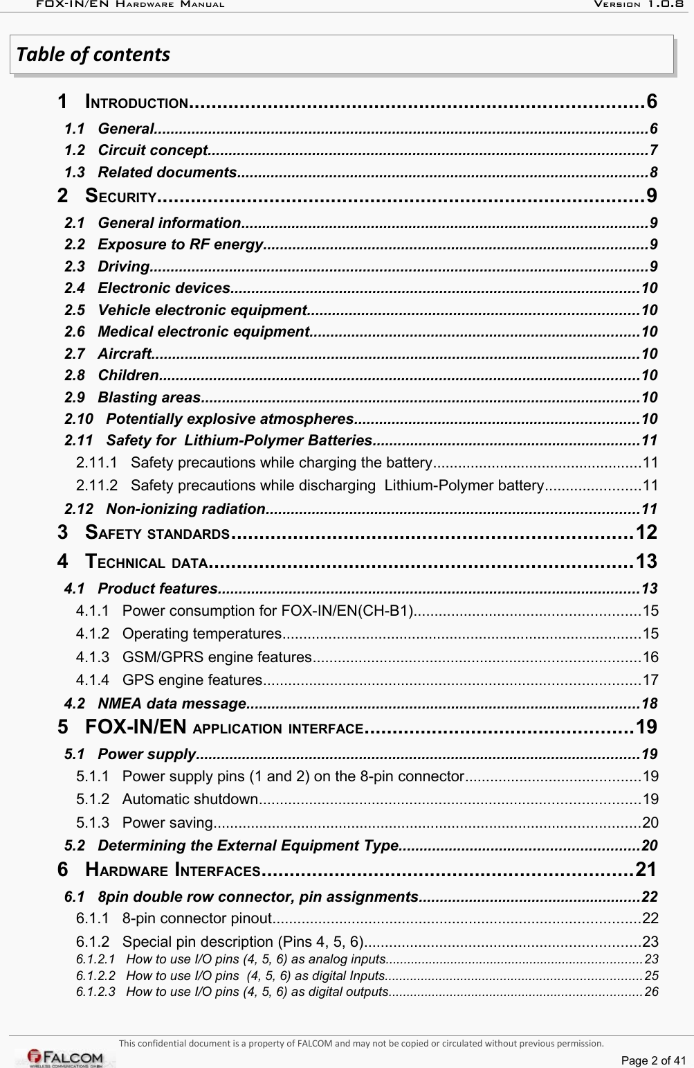 FOX-IN/EN HARDWARE MANUAL   VERSION 1.0.8Table of contents 1   INTRODUCTION.................................................................................6  1.1   General......................................................................................................................6  1.2   Circuit concept.........................................................................................................7  1.3   Related documents..................................................................................................8  2   SECURITY.......................................................................................9  2.1   General information.................................................................................................9  2.2   Exposure to RF energy............................................................................................9  2.3   Driving.......................................................................................................................9  2.4   Electronic devices..................................................................................................10  2.5   Vehicle electronic equipment...............................................................................10  2.6   Medical electronic equipment...............................................................................10  2.7   Aircraft.....................................................................................................................10  2.8   Children...................................................................................................................10  2.9   Blasting areas.........................................................................................................10  2.10   Potentially explosive atmospheres....................................................................10  2.11   Safety for  Lithium-Polymer Batteries................................................................11  2.11.1   Safety precautions while charging the battery..................................................11  2.11.2   Safety precautions while discharging  Lithium-Polymer battery.......................11  2.12   Non-ionizing radiation.........................................................................................11  3   SAFETY STANDARDS.......................................................................12  4   TECHNICAL DATA...........................................................................13  4.1   Product features.....................................................................................................13  4.1.1   Power consumption for FOX-IN/EN(CH-B1)......................................................15  4.1.2   Operating temperatures......................................................................................15  4.1.3   GSM/GPRS engine features..............................................................................16  4.1.4   GPS engine features..........................................................................................17  4.2   NMEA data message..............................................................................................18  5   FOX-IN/EN APPLICATION INTERFACE................................................19  5.1   Power supply..........................................................................................................19  5.1.1   Power supply pins (1 and 2) on the 8-pin connector..........................................19  5.1.2   Automatic shutdown...........................................................................................19  5.1.3   Power saving......................................................................................................20  5.2   Determining the External Equipment Type.........................................................20  6   HARDWARE INTERFACES..................................................................21  6.1   8pin double row connector, pin assignments.....................................................22  6.1.1   8-pin connector pinout........................................................................................22  6.1.2   Special pin description (Pins 4, 5, 6)..................................................................23  6.1.2.1   How to use I/O pins (4, 5, 6) as analog inputs.......................................................................23  6.1.2.2   How to use I/O pins  (4, 5, 6) as digital Inputs.......................................................................25  6.1.2.3   How to use I/O pins (4, 5, 6) as digital outputs......................................................................26 This confidential document is a property of FALCOM and may not be copied or circulated without previous permission.Page 2 of 41