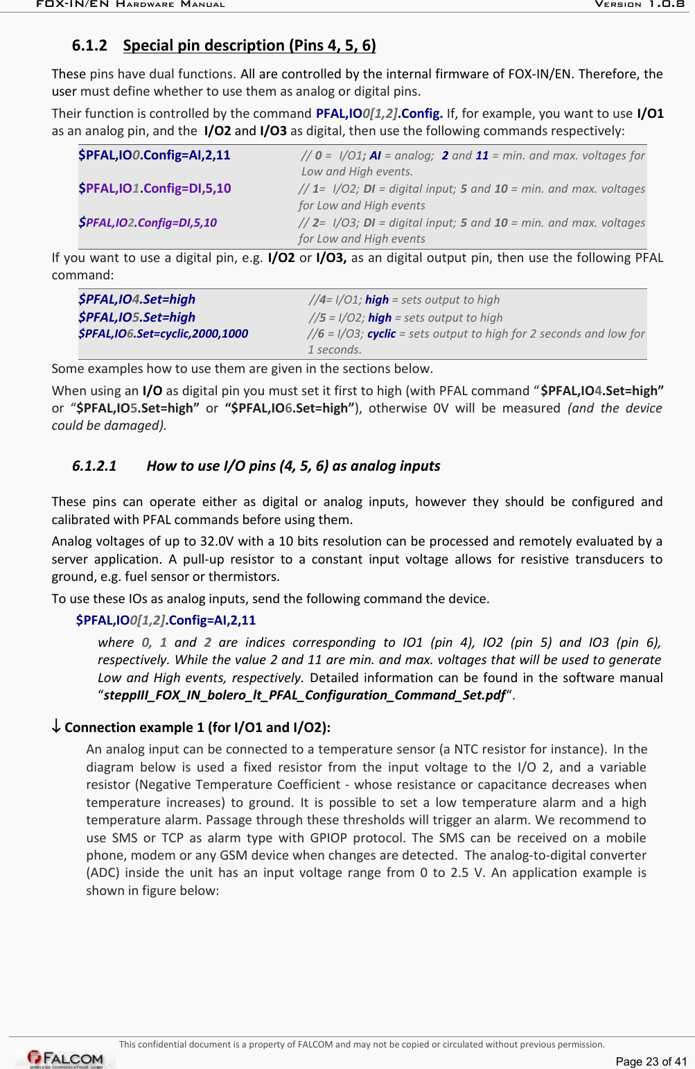 FOX-IN/EN HARDWARE MANUAL   VERSION 1.0.86.1.2 Special pin description (Pins 4, 5, 6)   These pins have dual functions. All are controlled by the internal firmware of FOX-IN/EN. Therefore, the user must define whether to use them as analog or digital pins. Their function is controlled by the command PFAL,IO0[1,2].Config. If, for example, you want to use I/O1 as an analog pin, and the  I/O2 and I/O3 as digital, then use the following commands respectively: $PFAL,IO0.Config=AI,2,11 // 0 =  I/O1; AI = analog;  2 and 11 = min. and max. voltages for  Low and High events.$PFAL,IO1.Config=DI,5,10 // 1=  I/O2; DI = digital input; 5 and 10 = min. and max. voltages  for Low and High events$PFAL,IO2.Config=DI,5,10 // 2=  I/O3; DI = digital input; 5 and 10 = min. and max. voltages  for Low and High eventsIf you want to use a digital pin, e.g. I/O2 or I/O3, as an digital output pin, then use the following PFAL command:$PFAL,IO4.Set=high       //4= I/O1; high = sets output to high$PFAL,IO5.Set=high       //5 = I/O2; high = sets output to high$PFAL,IO6.Set=cyclic,2000,1000        //6 = I/O3; cyclic = sets output to high for 2 seconds and low for  1 seconds.Some examples how to use them are given in the sections below.When using an I/O as digital pin you must set it first to high (with PFAL command “$PFAL,IO4.Set=high” or  “$PFAL,IO5.Set=high”  or  “$PFAL,IO6.Set=high”),  otherwise  0V will  be  measured  (and the  device  could be damaged).6.1.2.1 How to use I/O pins (4, 5, 6) as analog inputsThese  pins  can  operate  either  as  digital  or   analog inputs,   however  they  should  be  configured  and calibrated with PFAL commands before using them.Analog voltages of up to 32.0V with a 10 bits resolution can be processed and remotely evaluated by a  server application. A  pull-up resistor  to a  constant input voltage allows  for resistive transducers  to ground, e.g. fuel sensor or thermistors. To use these IOs as analog inputs, send the following command the device.$PFAL,IO0[1,2].Config=AI,2,11 where  0,   1  and  2  are   indices   corresponding   to   IO1   (pin   4),   IO2   (pin   5)   and   IO3   (pin   6),  respectively. While the value 2 and 11 are min. and max. voltages that will be used to generate  Low and High events, respectively. Detailed information can be found in the software manual “steppIII_FOX_IN_bolero_lt_PFAL_Configuration_Command_Set.pdf“. ↓ Connection example 1 (for I/O1 and I/O2):An analog input can be connected to a temperature sensor (a NTC resistor for instance).  In the diagram below is  used a fixed resistor  from the input  voltage to the I/O 2, and a  variable resistor (Negative Temperature Coefficient - whose resistance or capacitance decreases when temperature increases) to ground.  It is possible to set a low temperature alarm and a high temperature alarm. Passage through these thresholds will trigger an alarm. We recommend to  use SMS or TCP as alarm type with GPIOP protocol. The SMS can be received on a mobile  phone, modem or any GSM device when changes are detected.  The analog-to-digital converter (ADC) inside the unit has an input voltage range from 0 to 2.5 V. An application example is shown in figure below:This confidential document is a property of FALCOM and may not be copied or circulated without previous permission.Page 23 of 41