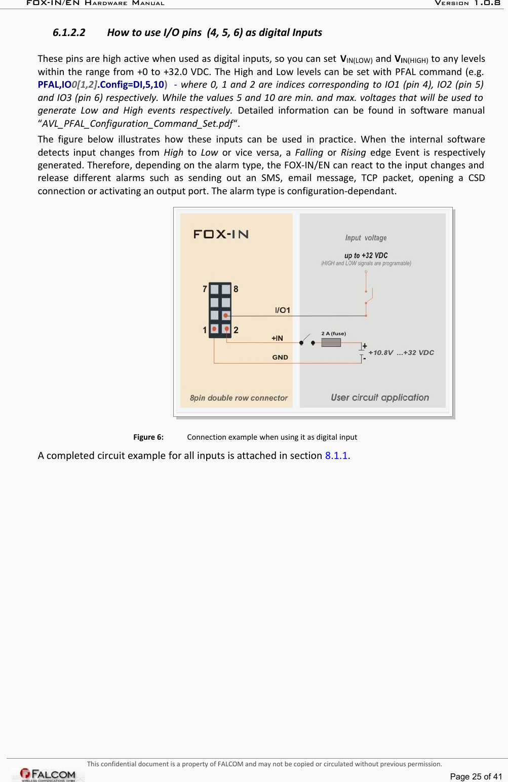 FOX-IN/EN HARDWARE MANUAL   VERSION 1.0.86.1.2.2 How to use I/O pins  (4, 5, 6) as digital InputsThese pins are high active when used as digital inputs, so you can set VIN(LOW) and VIN(HIGH) to any levels within the range from +0 to +32.0 VDC. The High and Low levels can be set with PFAL command (e.g.  PFAL,IO0[1,2].Config=DI,5,10)   - where 0, 1 and 2 are indices corresponding to IO1 (pin 4), IO2 (pin 5)  and IO3 (pin 6) respectively. While the values 5 and 10 are min. and max. voltages that will be used to  generate  Low and  High events  respectively.  Detailed information  can  be found in  software  manual “AVL_PFAL_Configuration_Command_Set.pdf“. The figure  below illustrates  how  these inputs  can be used  in practice.  When the  internal  software detects input changes from  High  to  Low  or  vice versa, a  Falling  or  Rising  edge Event is respectively generated. Therefore, depending on the alarm type, the FOX-IN/EN can react to the input changes and  release   different   alarms   such   as   sending   out   an   SMS,  email   message,  TCP   packet,   opening   a   CSD connection or activating an output port. The alarm type is configuration-dependant. Figure 6: Connection example when using it as digital inputA completed circuit example for all inputs is attached in section 8.1.1.This confidential document is a property of FALCOM and may not be copied or circulated without previous permission.Page 25 of 41