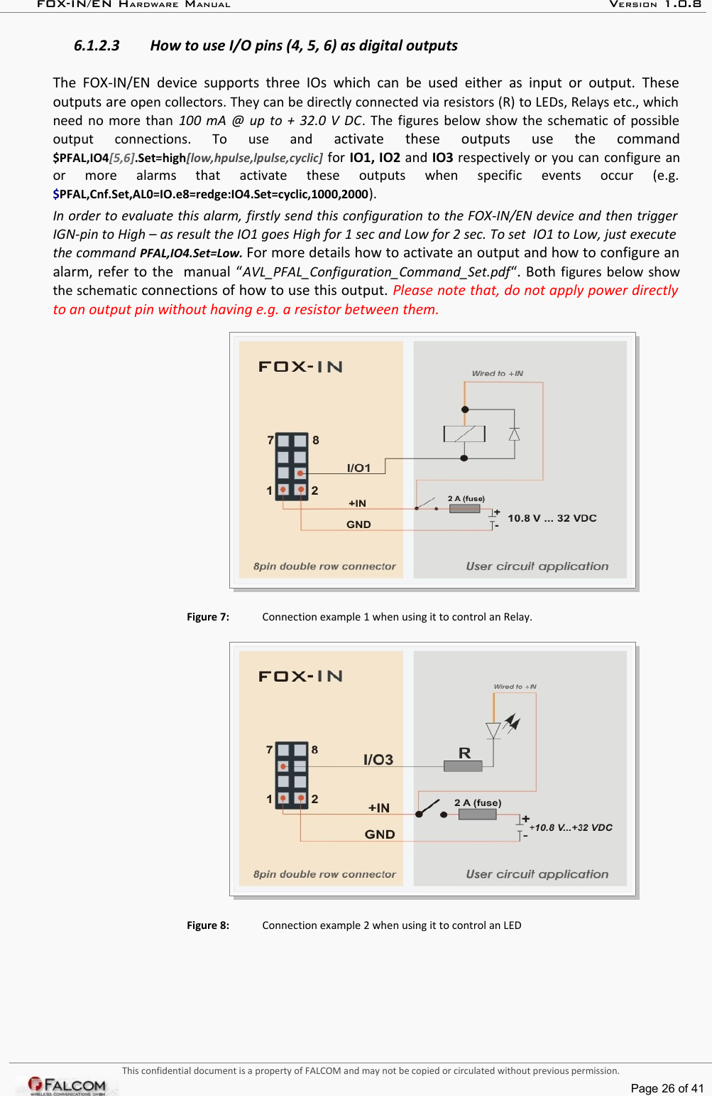 FOX-IN/EN HARDWARE MANUAL   VERSION 1.0.86.1.2.3 How to use I/O pins (4, 5, 6) as digital outputsThe FOX-IN/EN device  supports three  IOs  which can be used  either  as input  or output.  These outputs are open collectors. They can be directly connected via resistors (R) to LEDs, Relays etc., which  need no more than  100 mA @ up to + 32.0 V DC. The figures below show the schematic of possible output   connections.   To   use   and  activate   these   outputs   use   the   command $PFAL,IO4[5,6].Set=high[low,hpulse,lpulse,cyclic] for IO1, IO2 and IO3 respectively or you can configure an or   more   alarms   that   activate   these   outputs   when   specific   events   occur   (e.g. $PFAL,Cnf.Set,AL0=IO.e8=redge:IO4.Set=cyclic,1000,2000). In order to evaluate this alarm, firstly send this configuration to the FOX-IN/EN device and then trigger  IGN-pin to High – as result the IO1 goes High for 1 sec and Low for 2 sec. To set  IO1 to Low, just execute  the command PFAL,IO4.Set=Low. For more details how to activate an output and how to configure an alarm, refer to the  manual “AVL_PFAL_Configuration_Command_Set.pdf“. Both  figures below show the schematic connections of how to use this output. Please note that, do not apply power directly  to an output pin without having e.g. a resistor between them.Figure 7: Connection example 1 when using it to control an Relay.Figure 8: Connection example 2 when using it to control an LEDThis confidential document is a property of FALCOM and may not be copied or circulated without previous permission.Page 26 of 41