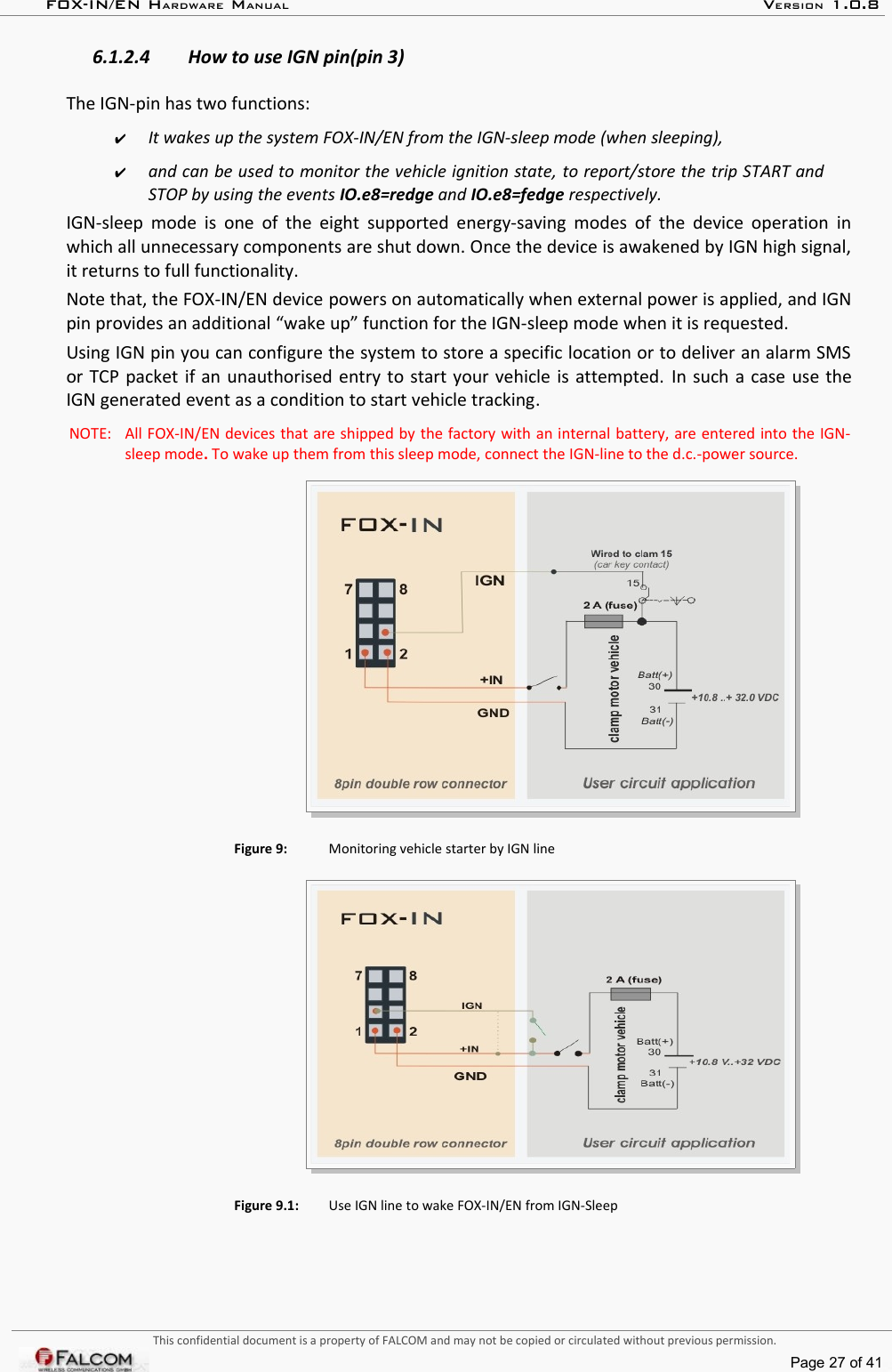 FOX-IN/EN HARDWARE MANUAL   VERSION 1.0.86.1.2.4 How to use IGN pin(pin 3)The IGN-pin has two functions: ✔It wakes up the system FOX-IN/EN from the IGN-sleep mode (when sleeping), ✔and can be used to monitor the vehicle ignition state, to report/store the trip START and STOP by using the events IO.e8=redge and IO.e8=fedge respectively.  IGN-sleep mode is one of the eight supported energy-saving modes of the device operation in which all unnecessary components are shut down. Once the device is awakened by IGN high signal, it returns to full functionality.Note that, the FOX-IN/EN device powers on automatically when external power is applied, and IGN pin provides an additional “wake up” function for the IGN-sleep mode when it is requested.Using IGN pin you can configure the system to store a specific location or to deliver an alarm SMS or TCP packet if an unauthorised entry to start your vehicle is attempted. In such a case use the IGN generated event as a condition to start vehicle tracking.NOTE:  All FOX-IN/EN devices that are shipped by the factory with an internal battery, are entered into the IGN-sleep mode. To wake up them from this sleep mode, connect the IGN-line to the d.c.-power source.Figure 9: Monitoring vehicle starter by IGN lineFigure 9.1: Use IGN line to wake FOX-IN/EN from IGN-SleepThis confidential document is a property of FALCOM and may not be copied or circulated without previous permission.Page 27 of 41