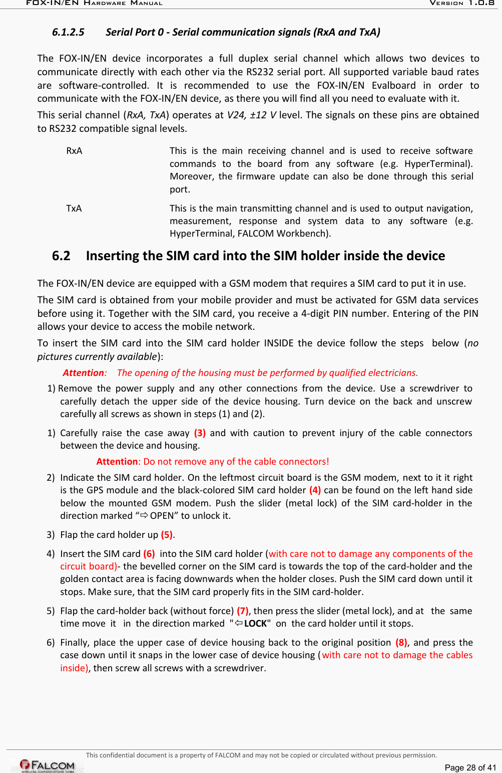 FOX-IN/EN HARDWARE MANUAL   VERSION 1.0.86.1.2.5 Serial Port 0 - Serial communication signals (RxA and TxA)The   FOX-IN/EN   device   incorporates  a   full   duplex   serial   channel  which   allows   two   devices   to communicate directly with each other via the RS232 serial port. All supported variable baud rates are   software-controlled.   It   is   recommended   to   use   the   FOX-IN/EN   Evalboard   in   order   to communicate with the FOX-IN/EN device, as there you will find all you need to evaluate with it.This serial channel (RxA, TxA) operates at V24, ±12 V level. The signals on these pins are obtained to RS232 compatible signal levels.RxA This   is   the   main   receiving   channel   and  is   used   to   receive   software commands   to   the   board   from   any   software   (e.g.   HyperTerminal). Moreover, the firmware update can also be done  through this serial port.TxA This is the main transmitting channel and is used to output navigation, measurement,   response   and   system   data   to   any   software   (e.g. HyperTerminal, FALCOM Workbench).6.2 Inserting the SIM card into the SIM holder inside the deviceThe FOX-IN/EN device are equipped with a GSM modem that requires a SIM card to put it in use.The SIM card is obtained from your mobile provider and must be activated for GSM data services before using it. Together with the SIM card, you receive a 4-digit PIN number. Entering of the PIN  allows your device to access the mobile network.To insert the SIM card into the SIM card holder INSIDE the device follow the steps   below  (no pictures currently available):Attention:  The opening of the housing must be performed by qualified electricians.1) Remove  the power  supply and  any other connections  from the  device.  Use a  screwdriver  to carefully detach the  upper side of the device housing. Turn device on the back and unscrew carefully all screws as shown in steps (1) and (2).1) Carefully raise the case away  (3)  and with caution to prevent injury of the cable connectors between the device and housing.Attention: Do not remove any of the cable connectors!2) Indicate the SIM card holder. On the leftmost circuit board is the GSM modem, next to it it right is the GPS module and the black-colored SIM card holder (4) can be found on the left hand side below the mounted GSM modem. Push the slider (metal lock) of the SIM card-holder in the direction marked “ OPEN” to unlock it. 3) Flap the card holder up (5).4) Insert the SIM card (6)  into the SIM card holder (with care not to damage any components of the circuit board)- the bevelled corner on the SIM card is towards the top of the card-holder and the golden contact area is facing downwards when the holder closes. Push the SIM card down until it stops. Make sure, that the SIM card properly fits in the SIM card-holder.5) Flap the card-holder back (without force) (7), then press the slider (metal lock), and at   the  same time move  it   in  the direction marked  &quot;LOCK&quot;  on  the card holder until it stops.6) Finally, place the upper case of device housing back to the original position  (8), and press the case down until it snaps in the lower case of device housing (with care not to damage the cables inside), then screw all screws with a screwdriver.This confidential document is a property of FALCOM and may not be copied or circulated without previous permission.Page 28 of 41