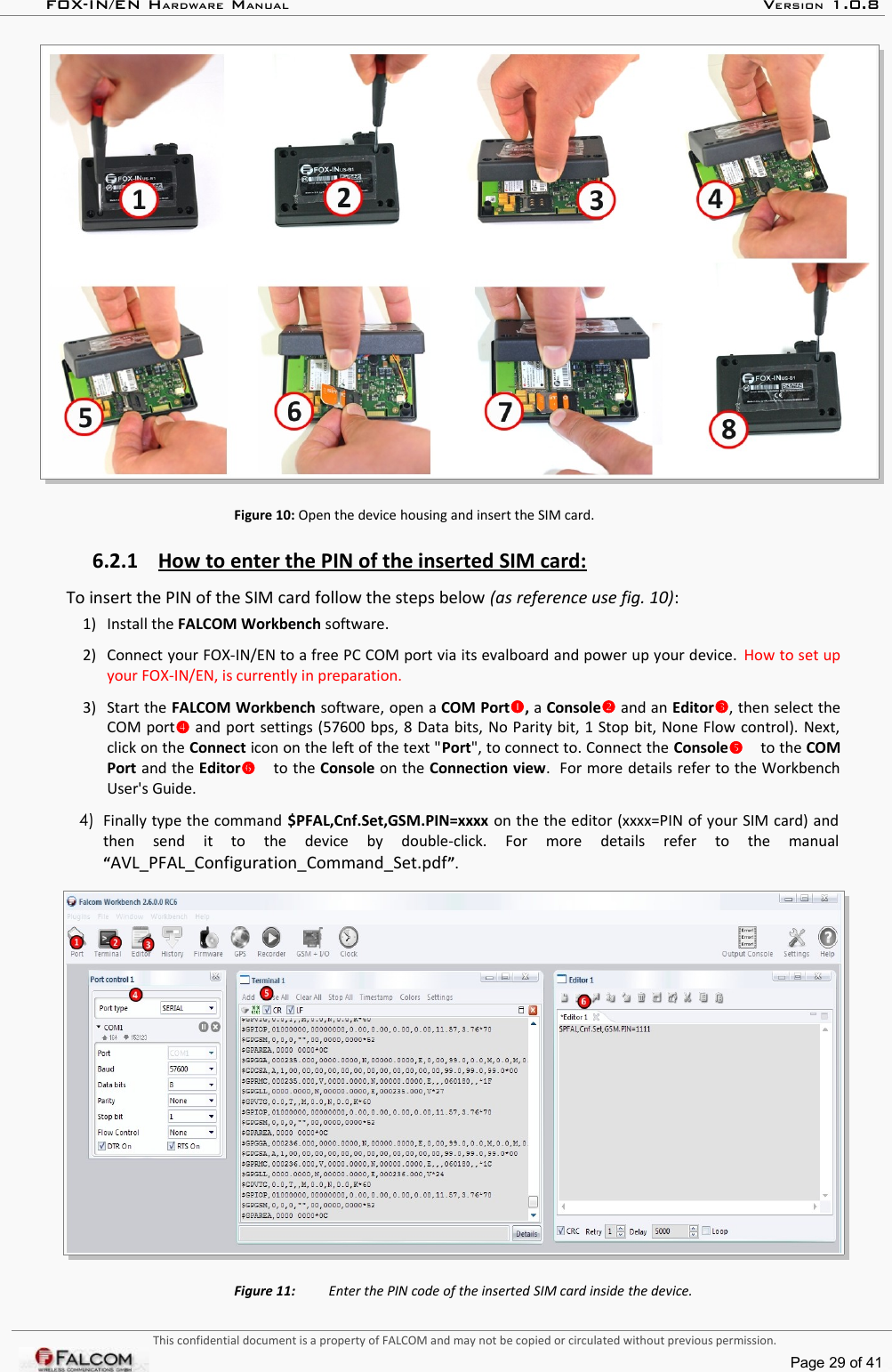 FOX-IN/EN HARDWARE MANUAL   VERSION 1.0.8Figure 10: Open the device housing and insert the SIM card.6.2.1 How to enter the PIN of the inserted SIM card:   To insert the PIN of the SIM card follow the steps below (as reference use fig. 10):1)  Install the FALCOM Workbench software.2)  Connect your FOX-IN/EN to a free PC COM port via its evalboard and power up your device.  How to set up your FOX-IN/EN, is currently in preparation.3)  Start the FALCOM Workbench software, open a COM Port, a Console and an Editor, then select the COM port and port settings (57600 bps, 8 Data bits, No Parity bit, 1 Stop bit, None Flow control). Next, click on the Connect icon on the left of the text &quot;Port&quot;, to connect to. Connect the Console to the COM Port and the Editor to the Console on the Connection view.  For more details refer to the Workbench User&apos;s Guide. 4)  Finally type the command $PFAL,Cnf.Set,GSM.PIN=xxxx on the the editor (xxxx=PIN of your SIM card) and then   send   it   to   the   device   by   double-click.   For   more   details   refer   to   the   manual “AVL_PFAL_Configuration_Command_Set.pdf”.Figure 11:  Enter the PIN code of the inserted SIM card inside the device.This confidential document is a property of FALCOM and may not be copied or circulated without previous permission.Page 29 of 41