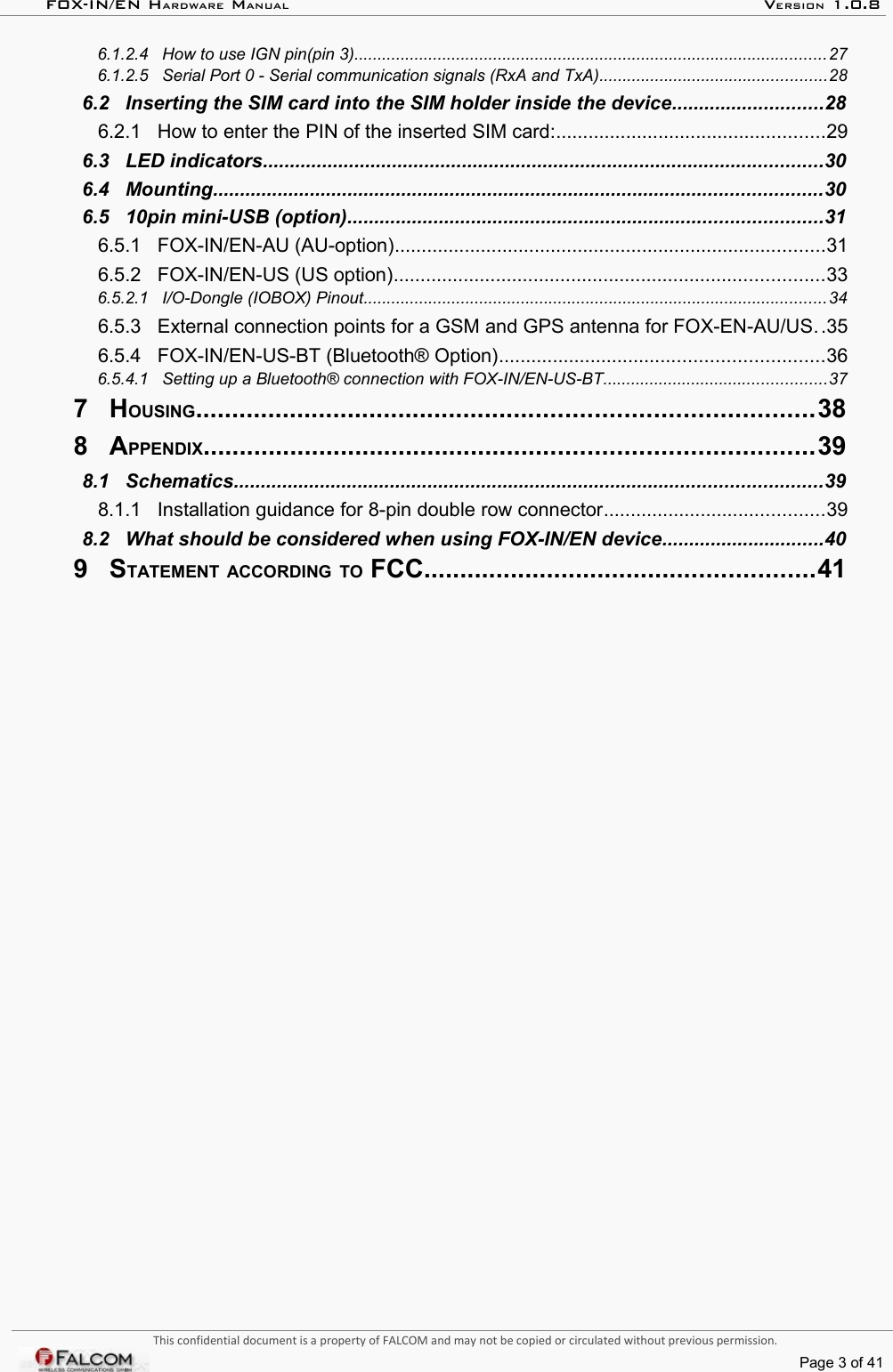 FOX-IN/EN HARDWARE MANUAL   VERSION 1.0.8 6.1.2.4   How to use IGN pin(pin 3)......................................................................................................27  6.1.2.5   Serial Port 0 - Serial communication signals (RxA and TxA).................................................28  6.2   Inserting the SIM card into the SIM holder inside the device............................28  6.2.1   How to enter the PIN of the inserted SIM card:..................................................29  6.3   LED indicators........................................................................................................30  6.4   Mounting.................................................................................................................30  6.5   10pin mini-USB (option)........................................................................................31  6.5.1   FOX-IN/EN-AU (AU-option)................................................................................31  6.5.2   FOX-IN/EN-US (US option)................................................................................33  6.5.2.1   I/O-Dongle (IOBOX) Pinout....................................................................................................34  6.5.3   External connection points for a GSM and GPS antenna for FOX-EN-AU/US..35  6.5.4   FOX-IN/EN-US-BT (Bluetooth® Option)............................................................36  6.5.4.1   Setting up a Bluetooth® connection with FOX-IN/EN-US-BT................................................37  7   HOUSING.....................................................................................38  8   APPENDIX....................................................................................39  8.1   Schematics.............................................................................................................39  8.1.1   Installation guidance for 8-pin double row connector.........................................39  8.2   What should be considered when using FOX-IN/EN device..............................40  9   STATEMENT ACCORDING TO FCC......................................................41  This confidential document is a property of FALCOM and may not be copied or circulated without previous permission.Page 3 of 41