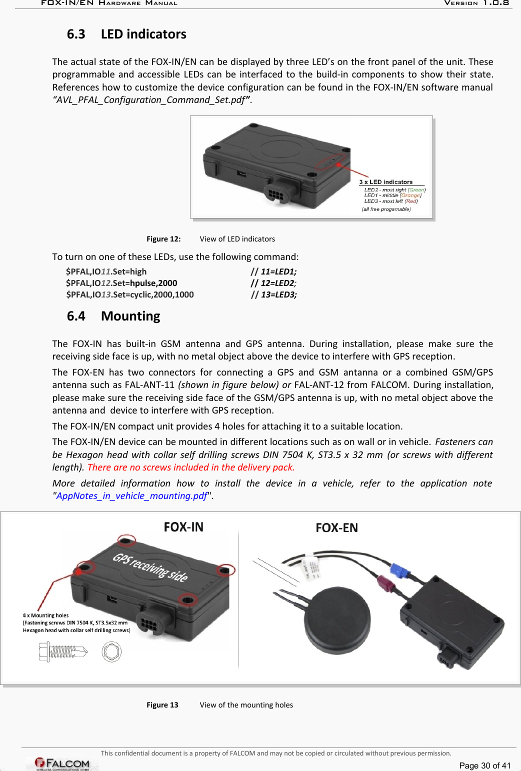 FOX-IN/EN HARDWARE MANUAL   VERSION 1.0.86.3 LED indicatorsThe actual state of the FOX-IN/EN can be displayed by three LED’s on the front panel of the unit. These programmable and accessible LEDs can be interfaced to the build-in components to show their state. References how to customize the device configuration can be found in the FOX-IN/EN software manual  “AVL_PFAL_Configuration_Command_Set.pdf”.Figure 12: View of LED indicatorsTo turn on one of these LEDs, use the following command:$PFAL,IO11.Set=high // 11=LED1;$PFAL,IO12.Set=hpulse,2000 // 12=LED2;$PFAL,IO13.Set=cyclic,2000,1000 // 13=LED3;6.4 MountingThe  FOX-IN  has  built-in  GSM  antenna   and  GPS   antenna.  During   installation,  please  make   sure  the  receiving side face is up, with no metal object above the device to interfere with GPS reception.The  FOX-EN  has two  connectors  for  connecting a  GPS  and  GSM  antanna or  a  combined  GSM/GPS  antenna such as FAL-ANT-11 (shown in figure below) or FAL-ANT-12 from FALCOM. During installation, please make sure the receiving side face of the GSM/GPS antenna is up, with no metal object above the  antenna and  device to interfere with GPS reception.The FOX-IN/EN compact unit provides 4 holes for attaching it to a suitable location. The FOX-IN/EN device can be mounted in different locations such as on wall or in vehicle.  Fasteners can  be Hexagon head with collar self drilling screws DIN 7504 K, ST3.5 x 32 mm  (or screws with different length). There are no screws included in the delivery pack.More   detailed   information   how   to   install   the   device   in   a   vehicle,   refer   to   the   application   note  &quot;AppNotes_in_vehicle_mounting.pdf&quot;.Figure 13 View of the mounting holesThis confidential document is a property of FALCOM and may not be copied or circulated without previous permission.Page 30 of 41