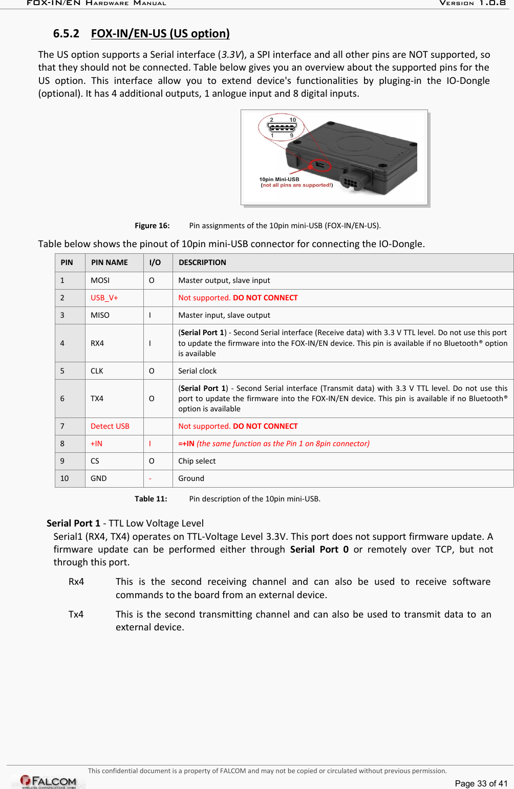 FOX-IN/EN HARDWARE MANUAL   VERSION 1.0.86.5.2 FOX-IN/EN-US (US option)   The US option supports a Serial interface (3.3V), a SPI interface and all other pins are NOT supported, so that they should not be connected. Table below gives you an overview about the supported pins for the  US   option.  This   interface   allow   you   to   extend   device&apos;s   functionalities   by   pluging-in   the   IO-Dongle (optional). It has 4 additional outputs, 1 anlogue input and 8 digital inputs.Figure 16: Pin assignments of the 10pin mini-USB (FOX-IN/EN-US).Table below shows the pinout of 10pin mini-USB connector for connecting the IO-Dongle.PIN PIN NAME I/O DESCRIPTION1 MOSI O Master output, slave input2USB_V+ Not supported. DO NOT CONNECT3 MISO I Master input, slave output4 RX4 I(Serial Port 1) - Second Serial interface (Receive data) with 3.3 V TTL level. Do not use this port  to update the firmware into the FOX-IN/EN device. This pin is available if no Bluetooth® option is available5 CLK O Serial clock6 TX4 O(Serial Port 1) - Second Serial interface (Transmit data) with 3.3 V TTL level. Do not use this port to update the firmware into the FOX-IN/EN device. This pin is available if no Bluetooth® option is available7Detect USB Not supported. DO NOT CONNECT8+IN I =+IN (the same function as the Pin 1 on 8pin connector)9 CS O Chip select10 GND -GroundTable 11: Pin description of the 10pin mini-USB.Serial Port 1 - TTL Low Voltage LevelSerial1 (RX4, TX4) operates on TTL-Voltage Level 3.3V. This port does not support firmware update. A firmware  update  can   be  performed  either  through  Serial  Port  0  or  remotely  over   TCP,  but  not through this port.Rx4 This   is   the   second   receiving   channel   and   can   also   be   used   to   receive   software commands to the board from an external device.Tx4 This is the second transmitting channel and can also be used to transmit data to  an external device.This confidential document is a property of FALCOM and may not be copied or circulated without previous permission.Page 33 of 41