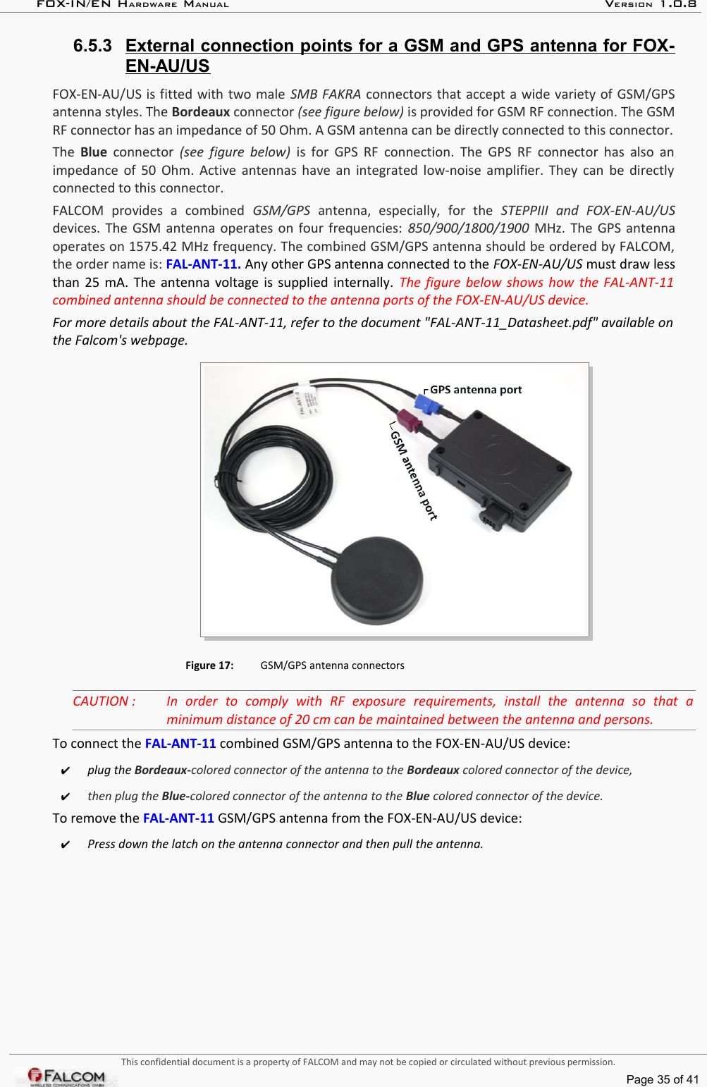 FOX-IN/EN HARDWARE MANUAL   VERSION 1.0.86.5.3 External connection points for a GSM and GPS antenna for FOX-   EN-AU/USFOX-EN-AU/US is fitted with two male SMB FAKRA connectors that accept a wide variety of GSM/GPS antenna styles. The Bordeaux connector (see figure below) is provided for GSM RF connection. The GSM RF connector has an impedance of 50 Ohm. A GSM antenna can be directly connected to this connector.The  Blue  connector  (see figure below)  is for GPS RF connection. The GPS RF connector has also an impedance of 50 Ohm. Active antennas have an integrated low-noise amplifier. They can be directly  connected to this connector.FALCOM   provides   a   combined  GSM/GPS  antenna,   especially,   for   the  STEPPIII   and   FOX-EN-AU/US devices. The GSM antenna operates on four frequencies:  850/900/1800/1900  MHz. The GPS antenna operates on 1575.42 MHz frequency. The combined GSM/GPS antenna should be ordered by FALCOM, the order name is: FAL-ANT-11. Any other GPS antenna connected to the FOX-EN-AU/US must draw less than 25 mA. The antenna voltage is supplied internally.  The figure below shows how the FAL-ANT-11  combined antenna should be connected to the antenna ports of the FOX-EN-AU/US device.For more details about the FAL-ANT-11, refer to the document &quot;FAL-ANT-11_Datasheet.pdf&quot; available on  the Falcom&apos;s webpage.Figure 17: GSM/GPS antenna connectorsCAUTION : In   order   to   comply   with   RF   exposure   requirements,   install   the   antenna   so   that   a  minimum distance of 20 cm can be maintained between the antenna and persons.To connect the FAL-ANT-11 combined GSM/GPS antenna to the FOX-EN-AU/US device:✔plug the Bordeaux-colored connector of the antenna to the Bordeaux colored connector of the device,✔then plug the Blue-colored connector of the antenna to the Blue colored connector of the device.To remove the FAL-ANT-11 GSM/GPS antenna from the FOX-EN-AU/US device:✔Press down the latch on the antenna connector and then pull the antenna.This confidential document is a property of FALCOM and may not be copied or circulated without previous permission.Page 35 of 41