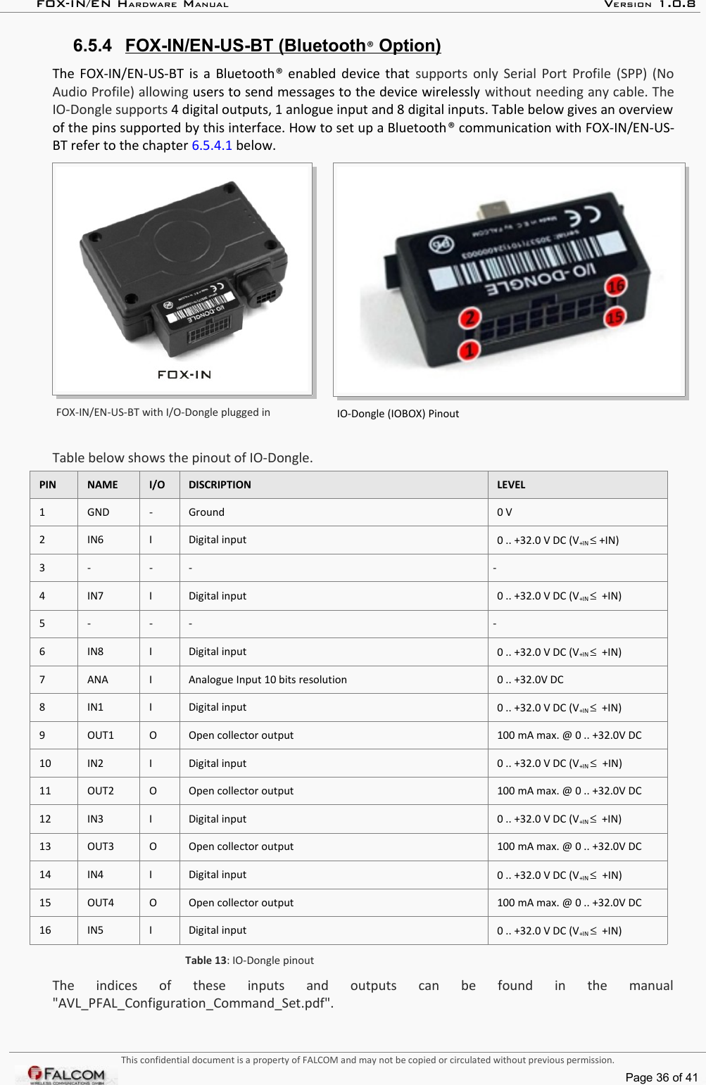 FOX-IN/EN HARDWARE MANUAL   VERSION 1.0.86.5.4 FOX-IN/EN-US-BT (Bluetooth   ®   Option)   The FOX-IN/EN-US-BT is a Bluetooth®  enabled device that  supports only Serial Port Profile (SPP) (No Audio Profile) allowing users to send messages to the device wirelessly without needing any cable. The IO-Dongle supports 4 digital outputs, 1 anlogue input and 8 digital inputs. Table below gives an overview  of the pins supported by this interface. How to set up a Bluetooth® communication with FOX-IN/EN-US-BT refer to the chapter 6.5.4.1 below.FOX-IN/EN-US-BT with I/O-Dongle plugged in IO-Dongle (IOBOX) PinoutTable below shows the pinout of IO-Dongle.PIN NAME I/O DISCRIPTION LEVEL1 GND - Ground 0 V2 IN6 I Digital input 0 .. +32.0 V DC (V+IN ≤ +IN)3 - - - -4 IN7 I Digital input 0 .. +32.0 V DC (V+IN ≤  +IN)5 - - - -6 IN8 I Digital input 0 .. +32.0 V DC (V+IN ≤  +IN)7 ANA I Analogue Input 10 bits resolution 0 .. +32.0V DC8 IN1 I Digital input 0 .. +32.0 V DC (V+IN ≤  +IN)9 OUT1 O Open collector output 100 mA max. @ 0 .. +32.0V DC10 IN2 I Digital input 0 .. +32.0 V DC (V+IN ≤  +IN)11 OUT2 O Open collector output 100 mA max. @ 0 .. +32.0V DC12 IN3 I Digital input 0 .. +32.0 V DC (V+IN ≤  +IN)13 OUT3 O Open collector output 100 mA max. @ 0 .. +32.0V DC14 IN4 I Digital input 0 .. +32.0 V DC (V+IN ≤  +IN)15 OUT4 O Open collector output 100 mA max. @ 0 .. +32.0V DC16 IN5 I Digital input 0 .. +32.0 V DC (V+IN ≤  +IN)Table 13: IO-Dongle pinoutThe   indices   of   these   inputs   and   outputs   can   be   found   in   the   manual &quot;AVL_PFAL_Configuration_Command_Set.pdf&quot;.This confidential document is a property of FALCOM and may not be copied or circulated without previous permission.Page 36 of 41