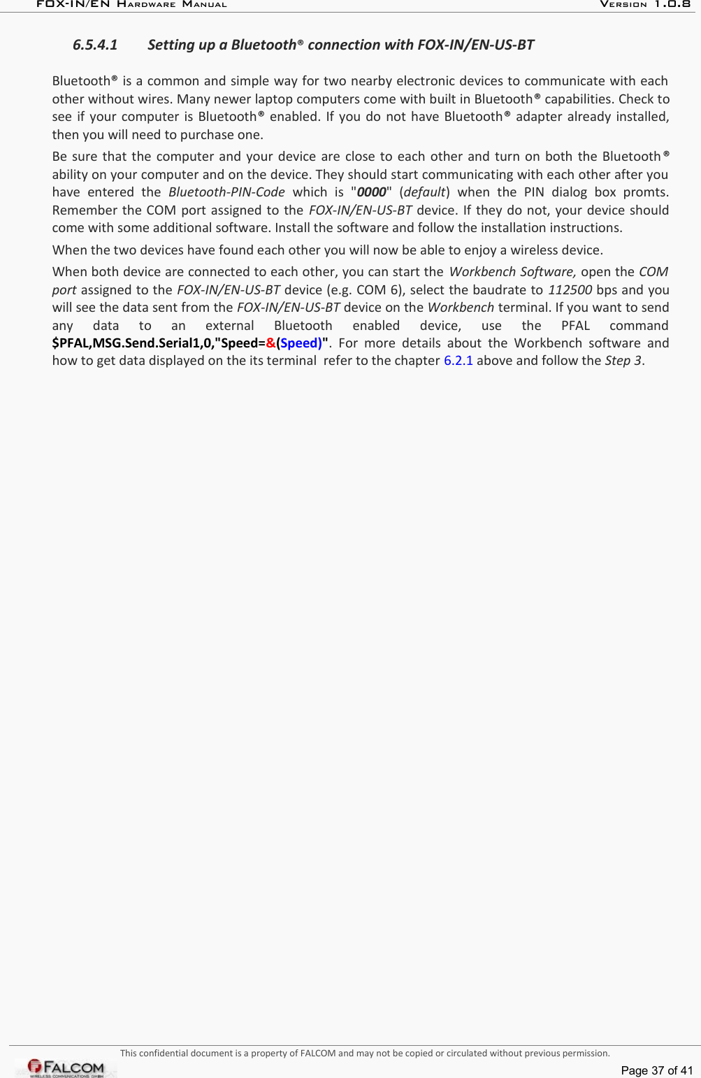 FOX-IN/EN HARDWARE MANUAL   VERSION 1.0.86.5.4.1 Setting up a Bluetooth® connection with FOX-IN/EN-US-BTBluetooth® is a common and simple way for two nearby electronic devices to communicate with each  other without wires. Many newer laptop computers come with built in Bluetooth® capabilities. Check to see if your computer is Bluetooth®  enabled. If you do not have Bluetooth® adapter already installed, then you will need to purchase one.Be sure that the computer and your device are close to each other and turn on both the Bluetooth® ability on your computer and on the device. They should start communicating with each other after you  have   entered   the  Bluetooth-PIN-Code  which   is   &quot;0000&quot;   (default)   when   the   PIN   dialog   box   promts. Remember the COM port assigned to the FOX-IN/EN-US-BT  device. If they do not, your device should come with some additional software. Install the software and follow the installation instructions.When the two devices have found each other you will now be able to enjoy a wireless device. When both device are connected to each other, you can start the Workbench Software, open the COM  port assigned to the FOX-IN/EN-US-BT device (e.g. COM 6), select the baudrate to 112500 bps and you will see the data sent from the FOX-IN/EN-US-BT device on the Workbench terminal. If you want to send any   data   to   an   external   Bluetooth   enabled   device,   use   the   PFAL   command $PFAL,MSG.Send.Serial1,0,&quot;Speed=&amp;(Speed)&quot;.  For  more details about  the Workbench software  and how to get data displayed on the its terminal  refer to the chapter 6.2.1 above and follow the Step 3.This confidential document is a property of FALCOM and may not be copied or circulated without previous permission.Page 37 of 41