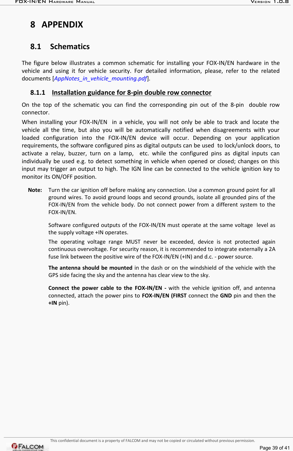 FOX-IN/EN HARDWARE MANUAL   VERSION 1.0.88 APPENDIX8.1 SchematicsThe figure below illustrates a common schematic for installing your FOX-IN/EN hardware in the vehicle  and   using  it   for vehicle   security.  For  detailed  information,  please,   refer to   the  related documents [AppNotes_in_vehicle_mounting.pdf].8.1.1 Installation guidance for 8-pin double row connector   On the top of the schematic you can find the corresponding pin out of the 8-pin   double row connector.When installing your FOX-IN/EN   in a vehicle, you will not only be able to track and locate the  vehicle all the time, but  also you will be automatically  notified when disagreements with your loaded   configuration   into   the   FOX-IN/EN   device   will   occur.   Depending   on   your   application requirements, the software configured pins as digital outputs can be used  to lock/unlock doors, to activate  a  relay,   buzzer,  turn  on   a lamp,    etc. while   the   configured   pins  as  digital   inputs   can individually be used e.g. to detect something in vehicle when opened or closed; changes on this input may trigger an output to high. The IGN line can be connected to the vehicle ignition key to monitor its ON/OFF position.Note:  Turn the car ignition off before making any connection. Use a common ground point for all ground wires. To avoid ground loops and second grounds, isolate all grounded pins of the FOX-IN/EN from the vehicle body. Do not connect power from a different system to the FOX-IN/EN.Software configured outputs of the FOX-IN/EN must operate at the same voltage  level as the supply voltage +IN operates.The   operating   voltage   range   MUST   never   be   exceeded,   device   is   not   protected   again continuous overvoltage. For security reason, it is recommended to integrate externally a 2A fuse link between the positive wire of the FOX-IN/EN (+IN) and d.c. - power source.The antenna should be mounted in the dash or on the windshield of the vehicle with the GPS side facing the sky and the antenna has clear view to the sky.  Connect the power cable to the  FOX-IN/EN  -  with the vehicle ignition off, and antenna connected, attach the power pins to FOX-IN/EN (FIRST connect the GND pin and then the +IN pin).This confidential document is a property of FALCOM and may not be copied or circulated without previous permission.Page 39 of 41