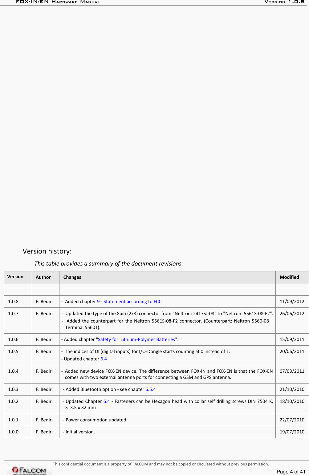 FOX-IN/EN HARDWARE MANUAL   VERSION 1.0.8Version history:This table provides a summary of the document revisions.Version Author Changes Modified1.0.8 F. Beqiri -  Added chapter 9 - Statement according to FCC 11/09/20121.0.7 F. Beqiri -  Updated the type of the 8pin (2x8) connector from &quot;Neltron: 2417SJ-08&quot; to &quot;Neltron: 5561S-08-F2&quot;. -   Added the counterpart for the  Neltron  5561S-08-F2 connector. (Counterpart: Neltron 5560-08 + Terminal 5560T).26/06/20121.0.6 F. Beqiri - Added chapter &quot;Safety for  Lithium-Polymer Batteries&quot; 15/09/20111.0.5 F. Beqiri - The indices of DI (digital inputs) for I/O-Dongle starts counting at 0 instead of 1.- Updated chapter 6.420/06/20111.0.4 F. Beqiri - Added new device FOX-EN device. The difference between FOX-IN and FOX-EN is that the FOX-EN comes with two external antenna ports for connecting a GSM and GPS antenna.07/03/20111.0.3 F. Beqiri - Added Bluetooth option - see chapter 6.5.4 21/10/20101.0.2 F. Beqiri - Updated Chapter 6.4 - Fasteners can be Hexagon head with collar self drilling screws DIN 7504 K, ST3.5 x 32 mm18/10/20101.0.1 F. Beqiri - Power consumption updated. 22/07/20101.0.0 F. Beqiri - Initial version. 19/07/2010This confidential document is a property of FALCOM and may not be copied or circulated without previous permission.Page 4 of 41