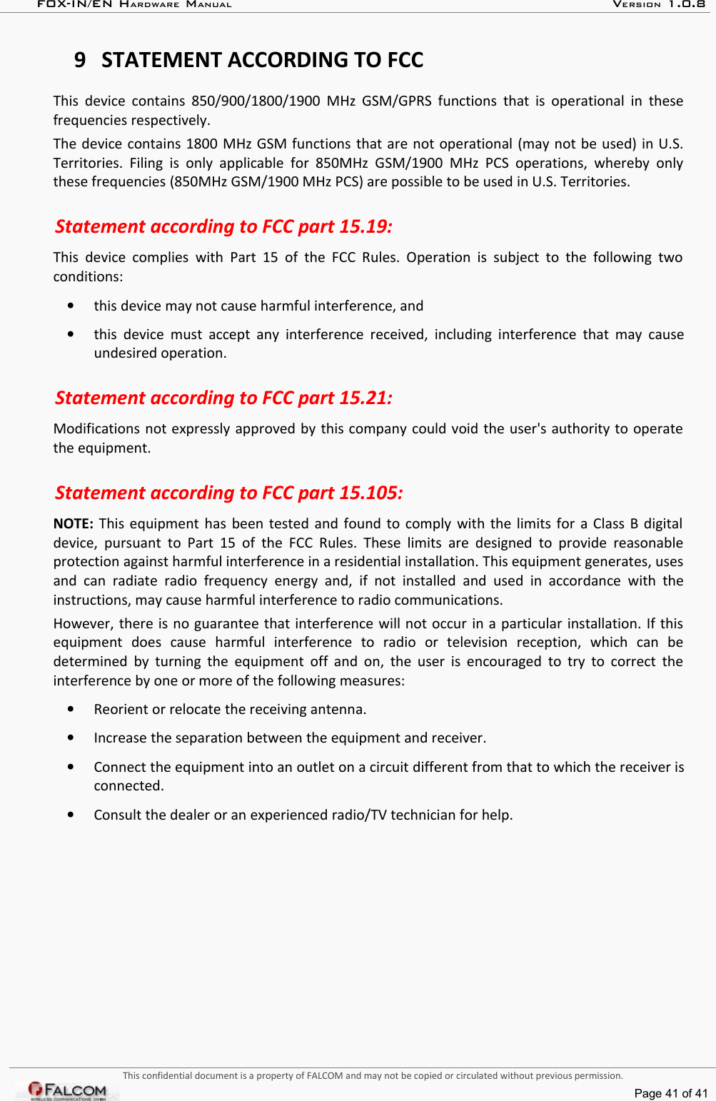 FOX-IN/EN HARDWARE MANUAL   VERSION 1.0.89 STATEMENT ACCORDING TO FCCThis device contains 850/900/1800/1900 MHz GSM/GPRS functions that is operational in these frequencies respectively.The device contains 1800 MHz GSM functions that are not operational (may not be used) in U.S. Territories. Filing  is  only  applicable  for  850MHz  GSM/1900 MHz PCS  operations, whereby only these frequencies (850MHz GSM/1900 MHz PCS) are possible to be used in U.S. Territories.Statement according to FCC part 15.19:This device  complies  with  Part 15 of  the FCC Rules. Operation is  subject  to the following  two conditions:•this device may not cause harmful interference, and•this device must accept  any interference received, including interference that may cause undesired operation.Statement according to FCC part 15.21:Modifications not expressly approved by this company could void the user&apos;s authority to operate the equipment.Statement according to FCC part 15.105:NOTE:  This equipment has been tested and found to comply with the limits for a Class B digital  device, pursuant to Part 15 of  the FCC  Rules. These limits are designed to provide reasonable protection against harmful interference in a residential installation. This equipment generates, uses and  can radiate radio  frequency energy  and,  if not  installed   and  used in  accordance  with  the instructions, may cause harmful interference to radio communications. However, there is no guarantee that interference will not occur in a particular installation. If this equipment   does   cause   harmful   interference   to   radio   or   television   reception,   which   can   be determined by turning the equipment off and on, the user is encouraged to try to correct  the interference by one or more of the following measures:•Reorient or relocate the receiving antenna. •Increase the separation between the equipment and receiver.•Connect the equipment into an outlet on a circuit different from that to which the receiver is connected.•Consult the dealer or an experienced radio/TV technician for help.This confidential document is a property of FALCOM and may not be copied or circulated without previous permission.Page 41 of 41