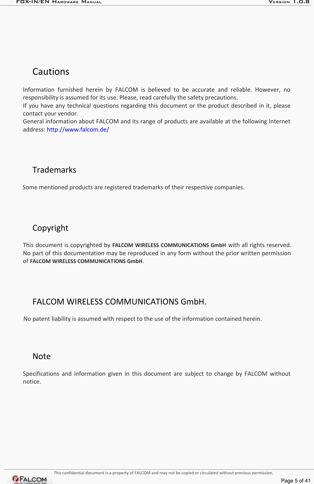 FOX-IN/EN HARDWARE MANUAL   VERSION 1.0.8CautionsInformation   furnished  herein  by  FALCOM  is  believed  to  be  accurate   and  reliable.  However,   no  responsibility is assumed for its use. Please, read carefully the safety precautions.If you have any technical questions regarding this document or the product described in it, please contact your vendor.General information about FALCOM and its range of products are available at the following Internet  address: http://www.falcom.de/TrademarksSome mentioned products are registered trademarks of their respective companies.CopyrightThis document is copyrighted by FALCOM WIRELESS COMMUNICATIONS GmbH with all rights reserved. No part of this documentation may be reproduced in any form without the prior written permission of FALCOM WIRELESS COMMUNICATIONS GmbH.FALCOM WIRELESS COMMUNICATIONS GmbH.No patent liability is assumed with respect to the use of the information contained herein.Note Specifications and information given in this document are subject to change by FALCOM without notice.This confidential document is a property of FALCOM and may not be copied or circulated without previous permission.Page 5 of 41