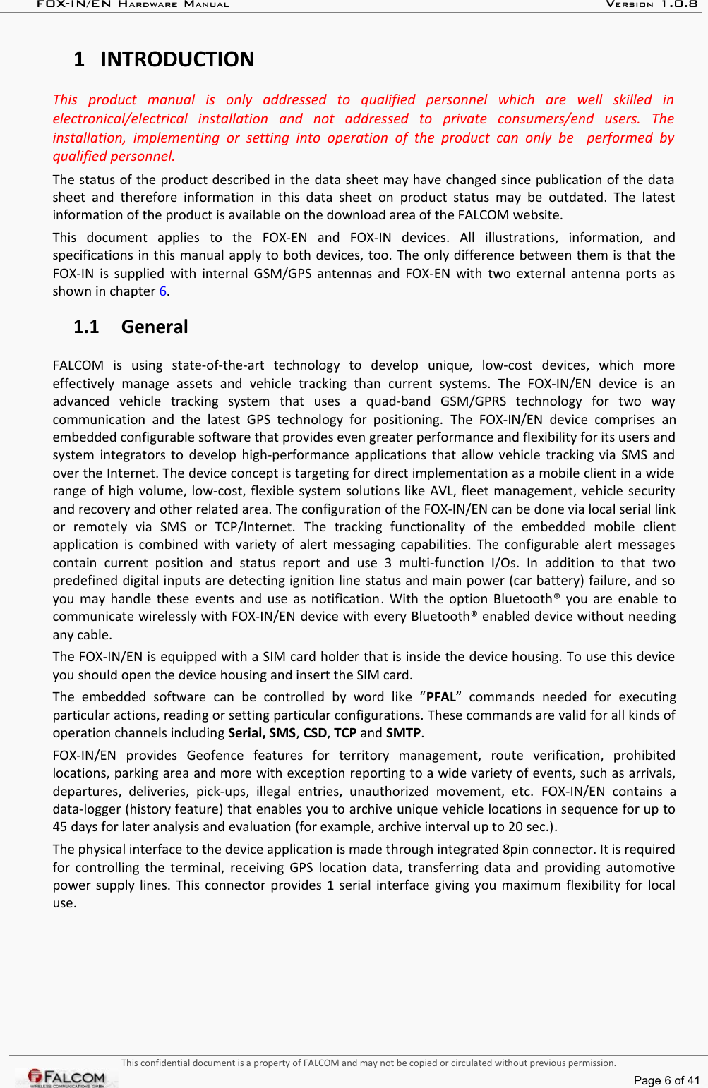 FOX-IN/EN HARDWARE MANUAL   VERSION 1.0.81 INTRODUCTIONThis   product   manual   is   only   addressed   to   qualified   personnel   which   are   well   skilled   in  electronical/electrical   installation   and   not   addressed   to   private   consumers/end   users.   The  installation,  implementing or   setting  into operation   of  the  product  can  only be    performed  by  qualified personnel.The status of the product described in the data sheet may have changed since publication of the data  sheet and  therefore  information  in this  data  sheet  on  product status  may  be  outdated.  The latest  information of the product is available on the download area of the FALCOM website.This   document   applies   to   the   FOX-EN   and   FOX-IN   devices.   All   illustrations,   information,   and specifications in this manual apply to both devices, too. The only difference between them is that the FOX-IN is supplied with internal GSM/GPS antennas and FOX-EN with two external antenna ports as  shown in chapter 6.  1.1 GeneralFALCOM   is   using   state-of-the-art   technology   to   develop   unique,   low-cost   devices,   which   more effectively   manage   assets   and   vehicle   tracking   than   current   systems.   The   FOX-IN/EN   device   is   an advanced   vehicle   tracking   system   that   uses   a   quad-band   GSM/GPRS   technology   for   two   way communication  and  the  latest  GPS  technology  for   positioning.  The  FOX-IN/EN  device   comprises  an embedded configurable software that provides even greater performance and flexibility for its users and system integrators to develop high-performance applications that allow vehicle tracking via SMS and over the Internet. The device concept is targeting for direct implementation as a mobile client in a wide  range of high volume, low-cost, flexible system solutions like AVL, fleet management, vehicle security  and recovery and other related area. The configuration of the FOX-IN/EN can be done via local serial link or   remotely   via   SMS   or   TCP/Internet.  The   tracking   functionality   of   the   embedded   mobile   client application is combined with variety of alert messaging capabilities. The configurable alert messages contain   current   position   and   status   report   and   use   3   multi-function  I/Os.   In   addition   to   that   two predefined digital inputs are detecting ignition line status and main power (car battery) failure, and so  you may handle these events and use as notification. With the option Bluetooth®  you are enable to communicate wirelessly with FOX-IN/EN device with every Bluetooth® enabled device without needing any cable. The FOX-IN/EN is equipped with a SIM card holder that is inside the device housing. To use this device  you should open the device housing and insert the SIM card. The   embedded   software   can   be   controlled   by   word   like   “PFAL”   commands  needed   for   executing particular actions, reading or setting particular configurations. These commands are valid for all kinds of operation channels including Serial, SMS, CSD, TCP and SMTP.FOX-IN/EN  provides   Geofence   features   for   territory   management,   route   verification,   prohibited locations, parking area and more with exception reporting to a wide variety of events, such as arrivals, departures,  deliveries,   pick-ups,   illegal   entries,   unauthorized   movement,   etc.  FOX-IN/EN  contains   a data-logger (history feature) that enables you to archive unique vehicle locations in sequence for up to 45 days for later analysis and evaluation (for example, archive interval up to 20 sec.).The physical interface to the device application is made through integrated 8pin connector. It is required for controlling the terminal, receiving GPS location data, transferring data and providing automotive  power supply lines. This connector provides 1 serial interface giving you maximum flexibility for local use.This confidential document is a property of FALCOM and may not be copied or circulated without previous permission.Page 6 of 41