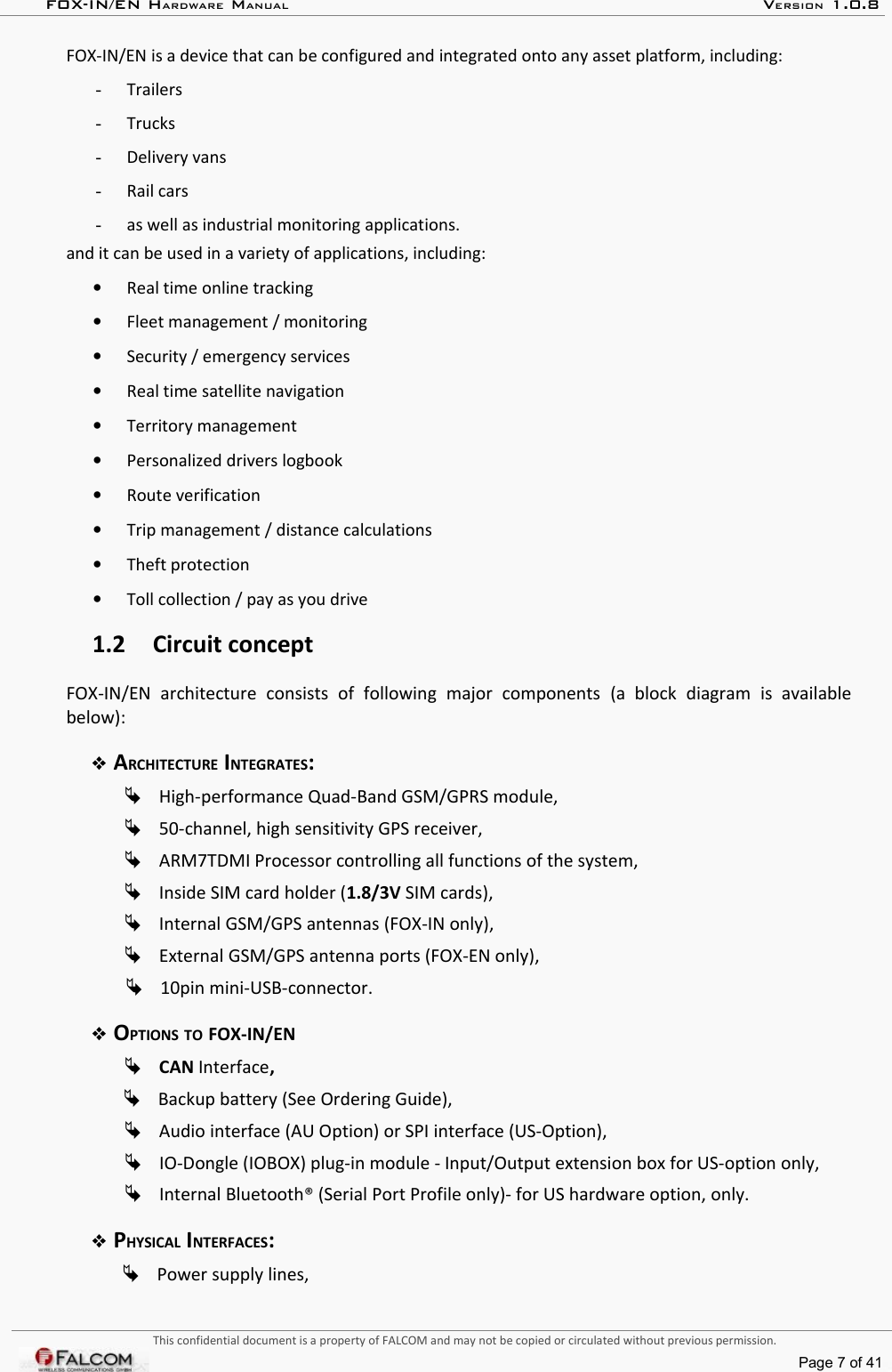 FOX-IN/EN HARDWARE MANUAL   VERSION 1.0.8FOX-IN/EN is a device that can be configured and integrated onto any asset platform, including:-Trailers-Trucks-Delivery vans-Rail cars-as well as industrial monitoring applications.and it can be used in a variety of applications, including:•Real time online tracking•Fleet management / monitoring•Security / emergency services•Real time satellite navigation•Territory management•Personalized drivers logbook•Route verification•Trip management / distance calculations•Theft protection•Toll collection / pay as you drive1.2 Circuit conceptFOX-IN/EN   architecture   consists   of   following   major   components   (a   block   diagram   is   available below):ARCHITECTURE INTEGRATES:High-performance Quad-Band GSM/GPRS module,50-channel, high sensitivity GPS receiver,ARM7TDMI Processor controlling all functions of the system,Inside SIM card holder (1.8/3V SIM cards),Internal GSM/GPS antennas (FOX-IN only),External GSM/GPS antenna ports (FOX-EN only),10pin mini-USB-connector.OPTIONS TO FOX-IN/ENCAN Interface,Backup battery (See Ordering Guide),Audio interface (AU Option) or SPI interface (US-Option),IO-Dongle (IOBOX) plug-in module - Input/Output extension box for US-option only,Internal Bluetooth® (Serial Port Profile only)- for US hardware option, only.PHYSICAL INTERFACES:Power supply lines,This confidential document is a property of FALCOM and may not be copied or circulated without previous permission.Page 7 of 41