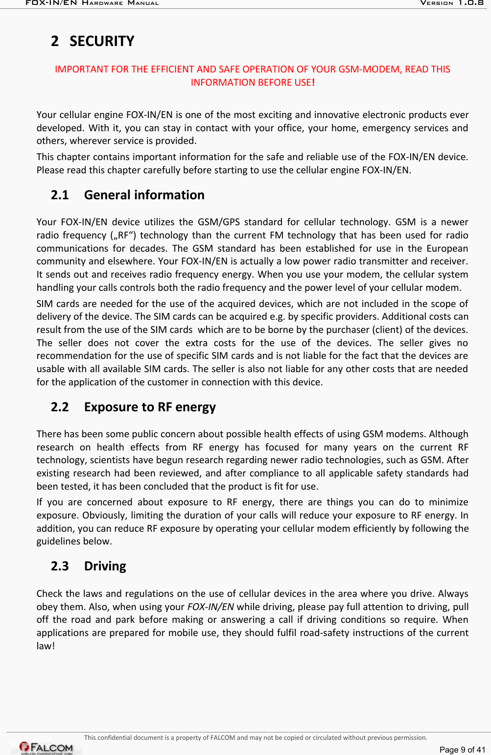 FOX-IN/EN HARDWARE MANUAL   VERSION 1.0.82 SECURITYIMPORTANT FOR THE EFFICIENT AND SAFE OPERATION OF YOUR GSM-MODEM, READ THIS INFORMATION BEFORE USE!Your cellular engine FOX-IN/EN is one of the most exciting and innovative electronic products ever developed. With it, you can stay in contact with your office, your home, emergency services and others, wherever service is provided.This chapter contains important information for the safe and reliable use of the FOX-IN/EN device. Please read this chapter carefully before starting to use the cellular engine FOX-IN/EN.2.1 General informationYour FOX-IN/EN device  utilizes the GSM/GPS standard for cellular  technology. GSM is a  newer radio frequency („RF“) technology than the current FM technology that has been used for radio communications for decades. The GSM standard has been established for use in the European community and elsewhere. Your FOX-IN/EN is actually a low power radio transmitter and receiver. It sends out and receives radio frequency energy. When you use your modem, the cellular system handling your calls controls both the radio frequency and the power level of your cellular modem.SIM cards are needed for the use of the acquired devices, which are not included in the scope of  delivery of the device. The SIM cards can be acquired e.g. by specific providers. Additional costs can result from the use of the SIM cards  which are to be borne by the purchaser (client) of the devices. The   seller   does   not   cover   the   extra   costs   for   the   use   of   the   devices.   The   seller   gives   no  recommendation for the use of specific SIM cards and is not liable for the fact that the devices are  usable with all available SIM cards. The seller is also not liable for any other costs that are needed for the application of the customer in connection with this device.2.2 Exposure to RF energyThere has been some public concern about possible health effects of using GSM modems. Although research   on   health   effects   from   RF   energy   has   focused   for   many   years   on   the   current   RF technology, scientists have begun research regarding newer radio technologies, such as GSM. After existing research had been reviewed, and after compliance to all applicable safety standards had been tested, it has been concluded that the product is fit for use.If you are   concerned   about   exposure  to RF   energy,   there   are   things  you  can  do  to   minimize exposure. Obviously, limiting the duration of your calls will reduce your exposure to RF energy. In addition, you can reduce RF exposure by operating your cellular modem efficiently by following the guidelines below.2.3 DrivingCheck the laws and regulations on the use of cellular devices in the area where you drive. Always obey them. Also, when using your FOX-IN/EN while driving, please pay full attention to driving, pull off the road and park before making or answering a call if driving conditions so require. When applications are prepared for mobile use, they should fulfil road-safety instructions of the current law!This confidential document is a property of FALCOM and may not be copied or circulated without previous permission.Page 9 of 41