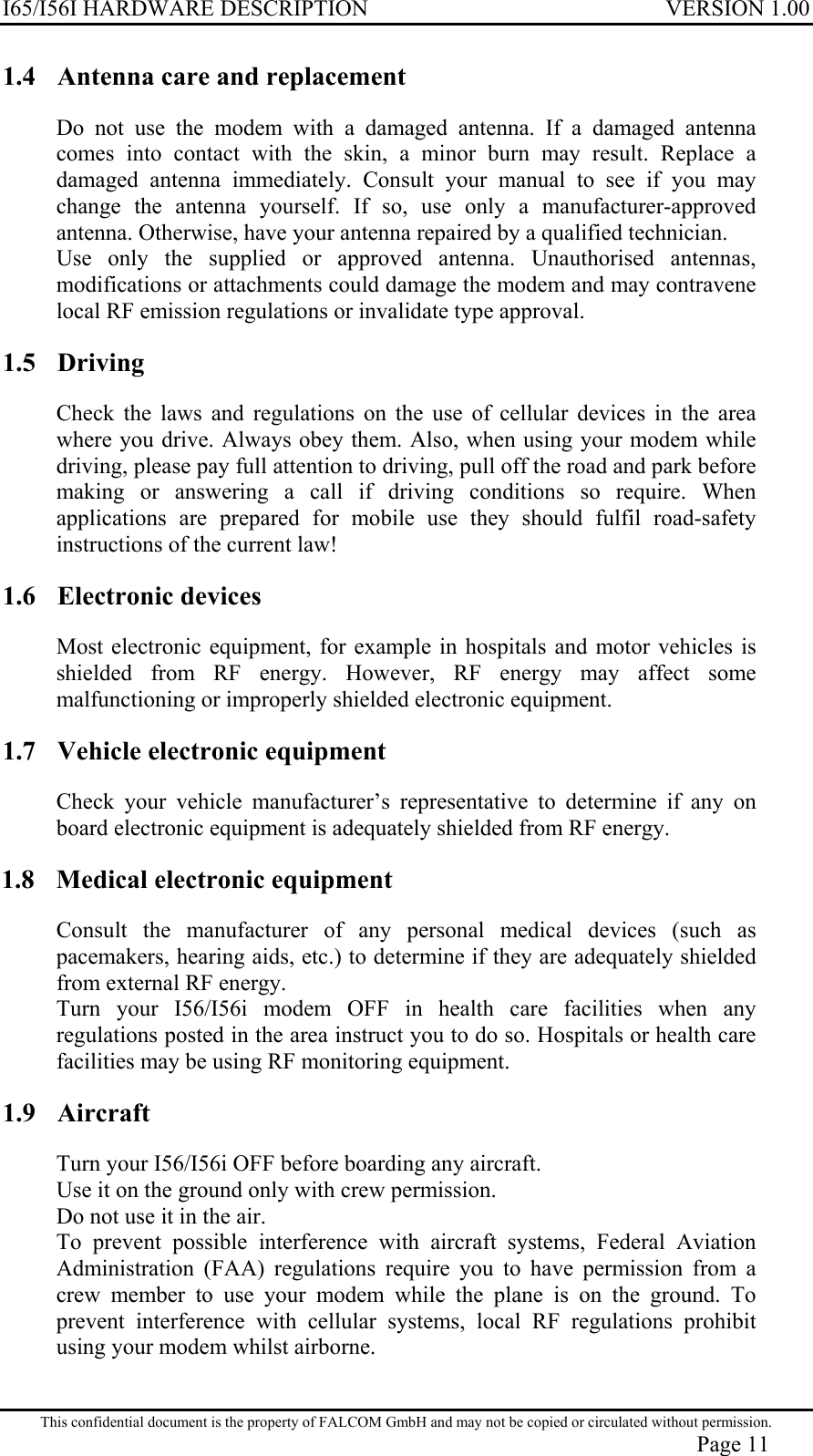 I65/I56I HARDWARE DESCRIPTION VERSION 1.00 1.4  Antenna care and replacement Do not use the modem with a damaged antenna. If a damaged antenna comes into contact with the skin, a minor burn may result. Replace a damaged antenna immediately. Consult your manual to see if you may change the antenna yourself. If so, use only a manufacturer-approved antenna. Otherwise, have your antenna repaired by a qualified technician. Use only the supplied or approved antenna. Unauthorised antennas, modifications or attachments could damage the modem and may contravene local RF emission regulations or invalidate type approval. 1.5 Driving Check the laws and regulations on the use of cellular devices in the area where you drive. Always obey them. Also, when using your modem while driving, please pay full attention to driving, pull off the road and park before making or answering a call if driving conditions so require. When applications are prepared for mobile use they should fulfil road-safety instructions of the current law! 1.6 Electronic devices Most electronic equipment, for example in hospitals and motor vehicles is shielded from RF energy. However, RF energy may affect some malfunctioning or improperly shielded electronic equipment. 1.7  Vehicle electronic equipment Check your vehicle manufacturer’s representative to determine if any on board electronic equipment is adequately shielded from RF energy. 1.8  Medical electronic equipment Consult the manufacturer of any personal medical devices (such as pacemakers, hearing aids, etc.) to determine if they are adequately shielded from external RF energy. Turn your I56/I56i modem OFF in health care facilities when any regulations posted in the area instruct you to do so. Hospitals or health care facilities may be using RF monitoring equipment. 1.9 Aircraft Turn your I56/I56i OFF before boarding any aircraft. Use it on the ground only with crew permission. Do not use it in the air. To prevent possible interference with aircraft systems, Federal Aviation Administration (FAA) regulations require you to have permission from a crew member to use your modem while the plane is on the ground. To prevent interference with cellular systems, local RF regulations prohibit using your modem whilst airborne. This confidential document is the property of FALCOM GmbH and may not be copied or circulated without permission. Page 11 