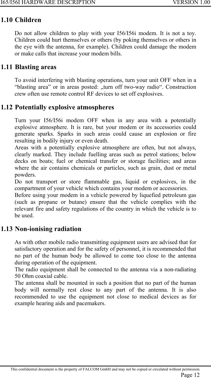 I65/I56I HARDWARE DESCRIPTION VERSION 1.00 1.10 Children Do not allow children to play with your I56/I56i modem. It is not a toy. Children could hurt themselves or others (by poking themselves or others in the eye with the antenna, for example). Children could damage the modem or make calls that increase your modem bills. 1.11 Blasting areas To avoid interfering with blasting operations, turn your unit OFF when in a “blasting area” or in areas posted: „turn off two-way radio“. Construction crew often use remote control RF devices to set off explosives. 1.12 Potentially explosive atmospheres Turn your I56/I56i modem OFF when in any area with a potentially explosive atmosphere. It is rare, but your modem or its accessories could generate sparks. Sparks in such areas could cause an explosion or fire resulting in bodily injury or even death. Areas with a potentially explosive atmosphere are often, but not always, clearly marked. They include fuelling areas such as petrol stations; below decks on boats; fuel or chemical transfer or storage facilities; and areas where the air contains chemicals or particles, such as grain, dust or metal powders. Do not transport or store flammable gas, liquid or explosives, in the compartment of your vehicle which contains your modem or accessories. Before using your modem in a vehicle powered by liquefied petroleum gas (such as propane or butane) ensure that the vehicle complies with the relevant fire and safety regulations of the country in which the vehicle is to be used. 1.13 Non-ionising radiation As with other mobile radio transmitting equipment users are advised that for satisfactory operation and for the safety of personnel, it is recommended that no part of the human body be allowed to come too close to the antenna during operation of the equipment. The radio equipment shall be connected to the antenna via a non-radiating 50 Ohm coaxial cable. The antenna shall be mounted in such a position that no part of the human body will normally rest close to any part of the antenna. It is also recommended to use the equipment not close to medical devices as for example hearing aids and pacemakers. This confidential document is the property of FALCOM GmbH and may not be copied or circulated without permission. Page 12 