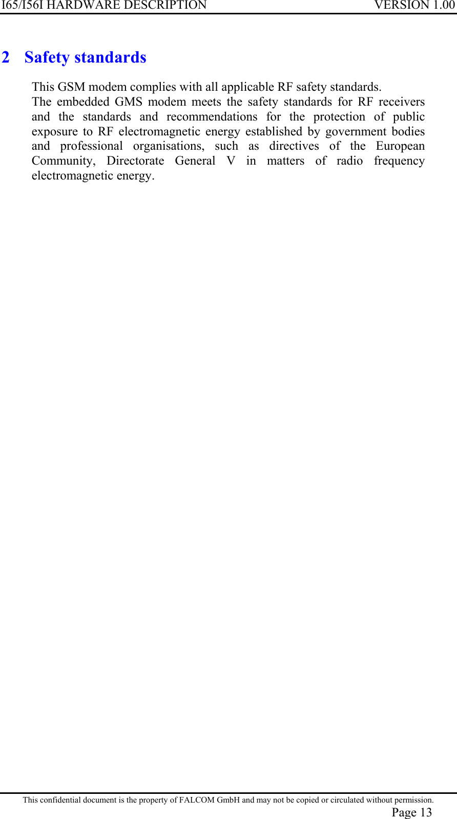 I65/I56I HARDWARE DESCRIPTION VERSION 1.00 2 Safety standards This GSM modem complies with all applicable RF safety standards. The embedded GMS modem meets the safety standards for RF receivers and the standards and recommendations for the protection of public exposure to RF electromagnetic energy established by government bodies and professional organisations, such as directives of the European Community, Directorate General V in matters of radio frequency electromagnetic energy. This confidential document is the property of FALCOM GmbH and may not be copied or circulated without permission. Page 13 